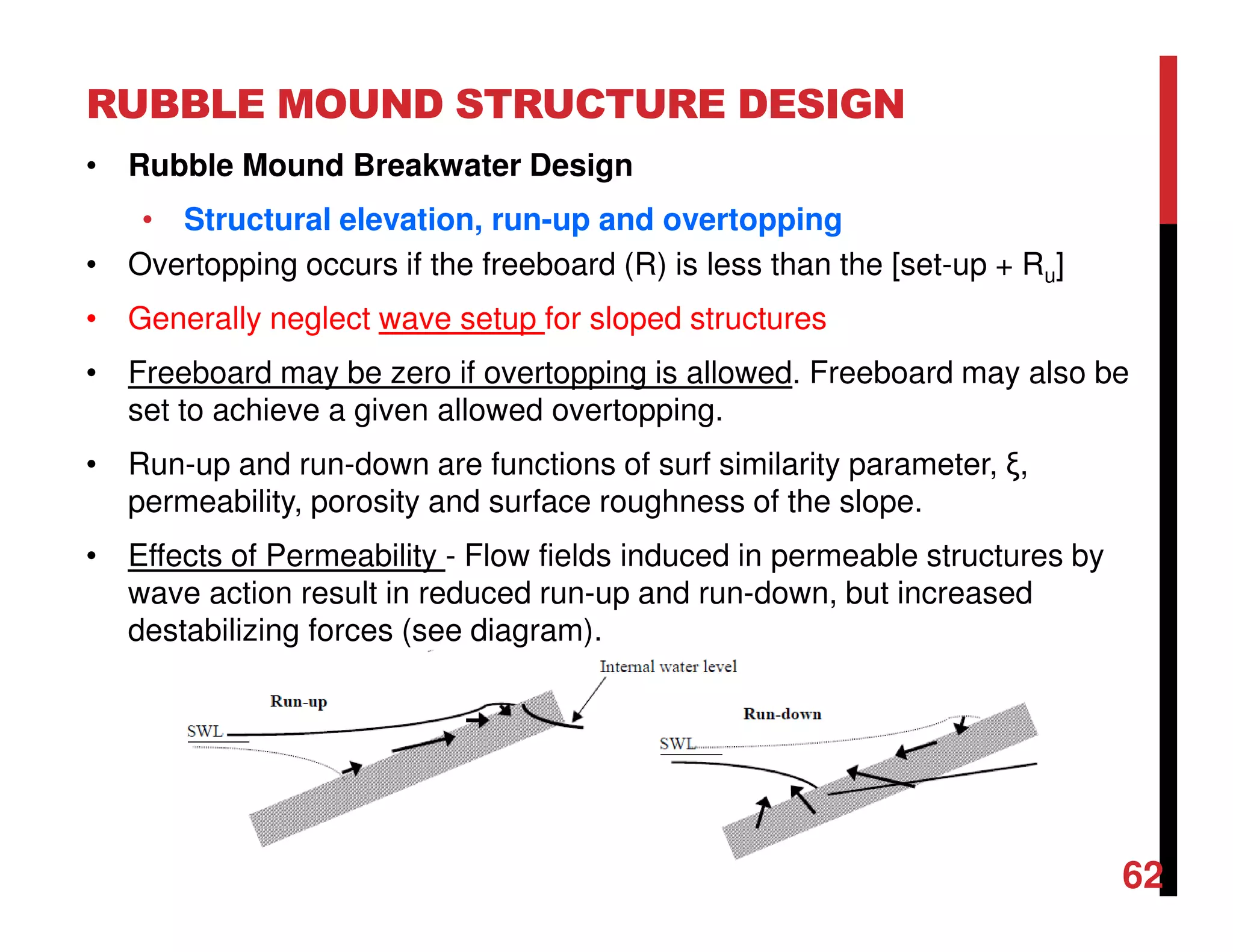 RUBBLE MOUND STRUCTURE DESIGN
62
• Rubble Mound Breakwater Design
• Structural elevation, run-up and overtopping
• Overtopping occurs if the freeboard (R) is less than the [set-up + Ru]
• Generally neglect wave setup for sloped structures
• Freeboard may be zero if overtopping is allowed. Freeboard may also be
set to achieve a given allowed overtopping.
• Run-up and run-down are functions of surf similarity parameter, ξ,
permeability, porosity and surface roughness of the slope.
• Effects of Permeability - Flow fields induced in permeable structures by
wave action result in reduced run-up and run-down, but increased
destabilizing forces (see diagram).
 