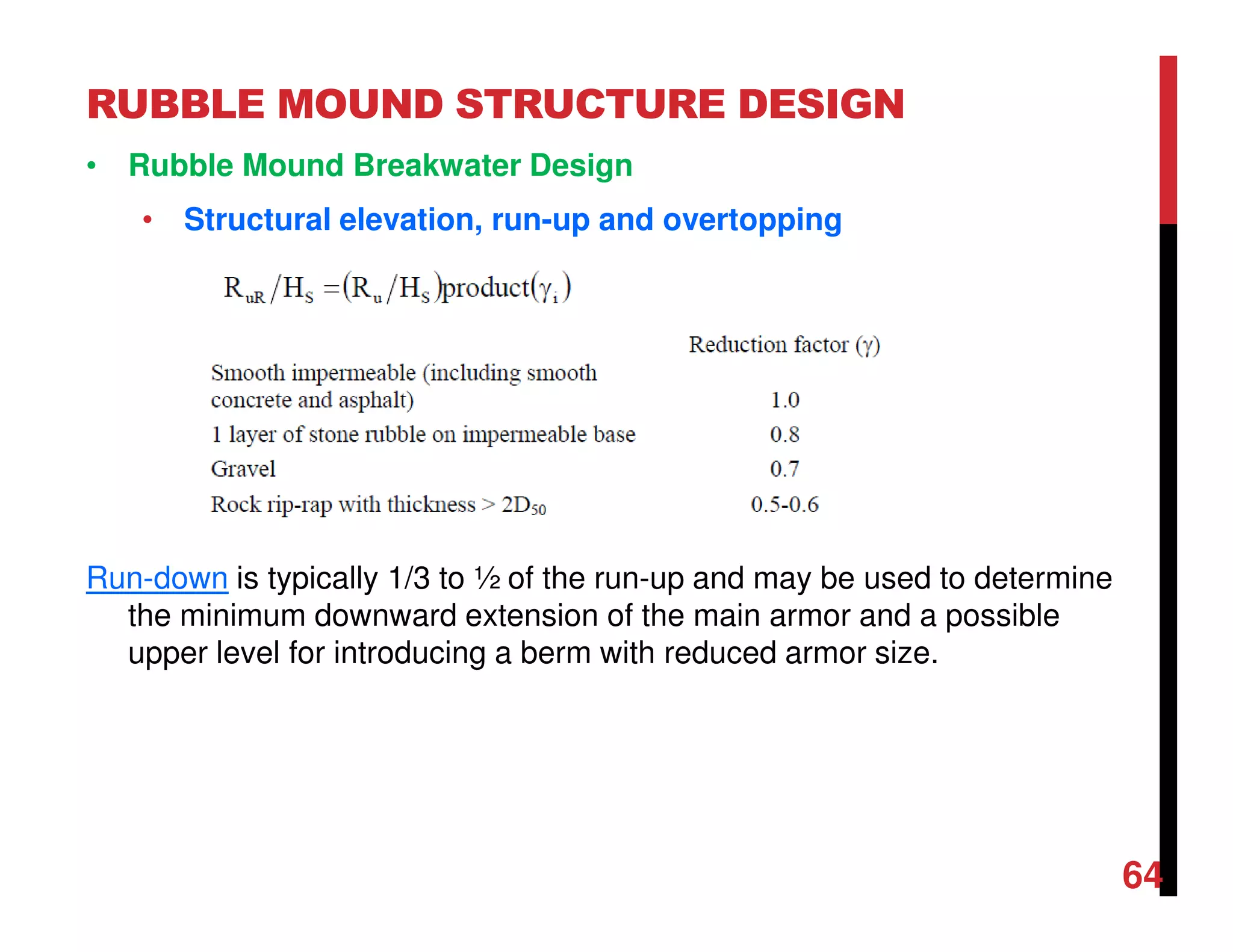 RUBBLE MOUND STRUCTURE DESIGN
64
• Rubble Mound Breakwater Design
• Structural elevation, run-up and overtopping
Run-down is typically 1/3 to ½ of the run-up and may be used to determine
the minimum downward extension of the main armor and a possible
upper level for introducing a berm with reduced armor size.
 
