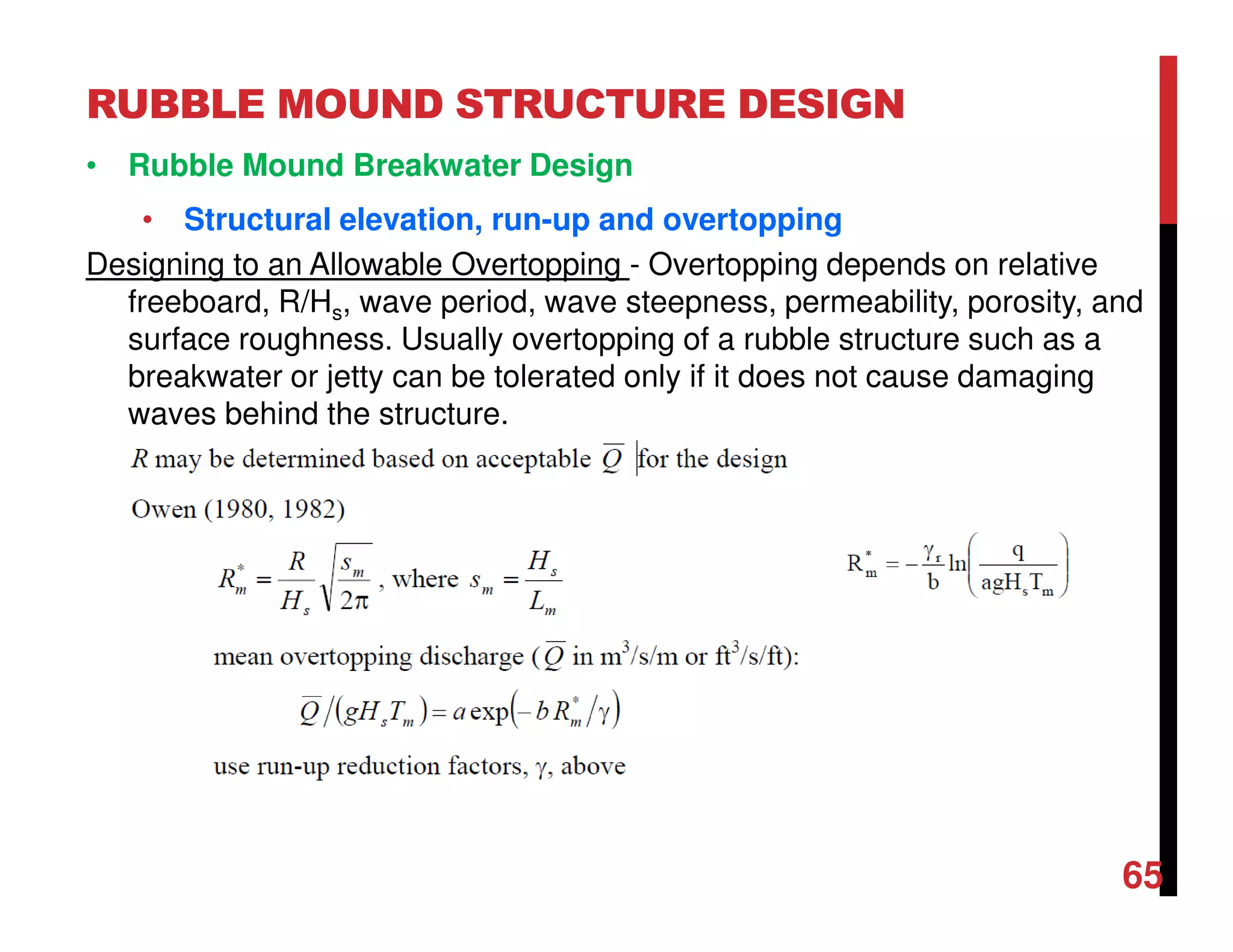 RUBBLE MOUND STRUCTURE DESIGN
65
• Rubble Mound Breakwater Design
• Structural elevation, run-up and overtopping
Designing to an Allowable Overtopping - Overtopping depends on relative
freeboard, R/Hs, wave period, wave steepness, permeability, porosity, and
surface roughness. Usually overtopping of a rubble structure such as a
breakwater or jetty can be tolerated only if it does not cause damaging
waves behind the structure.
 