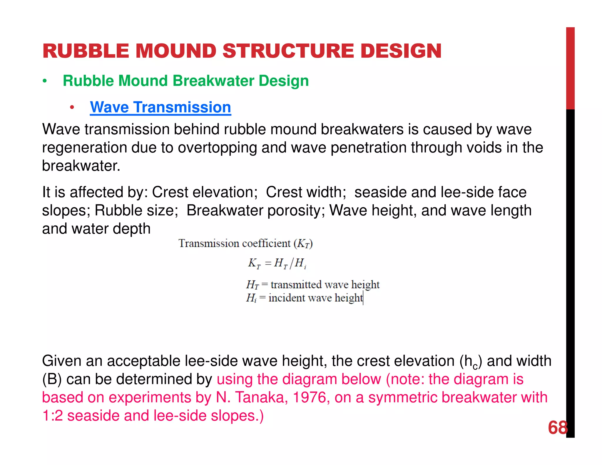 RUBBLE MOUND STRUCTURE DESIGN
68
• Rubble Mound Breakwater Design
• Wave Transmission
Wave transmission behind rubble mound breakwaters is caused by wave
regeneration due to overtopping and wave penetration through voids in the
breakwater.
It is affected by: Crest elevation; Crest width; seaside and lee-side face
slopes; Rubble size; Breakwater porosity; Wave height, and wave length
and water depth
Given an acceptable lee-side wave height, the crest elevation (hc) and width
(B) can be determined by using the diagram below (note: the diagram is
based on experiments by N. Tanaka, 1976, on a symmetric breakwater with
1:2 seaside and lee-side slopes.)
 