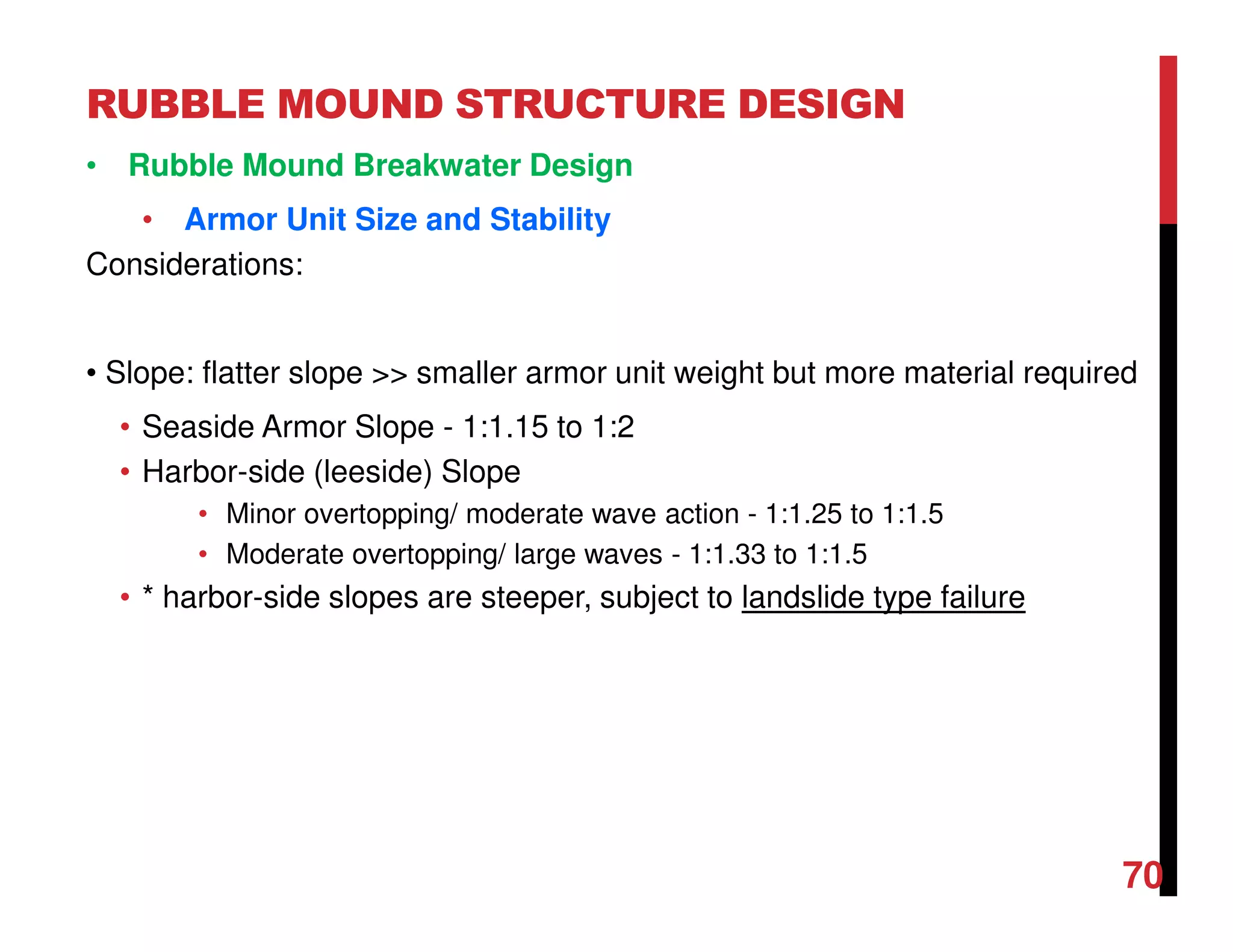 RUBBLE MOUND STRUCTURE DESIGN
70
• Rubble Mound Breakwater Design
• Armor Unit Size and Stability
Considerations:
• Slope: flatter slope >> smaller armor unit weight but more material required
• Seaside Armor Slope - 1:1.15 to 1:2
• Harbor-side (leeside) Slope
• Minor overtopping/ moderate wave action - 1:1.25 to 1:1.5
• Moderate overtopping/ large waves - 1:1.33 to 1:1.5
• * harbor-side slopes are steeper, subject to landslide type failure
 
