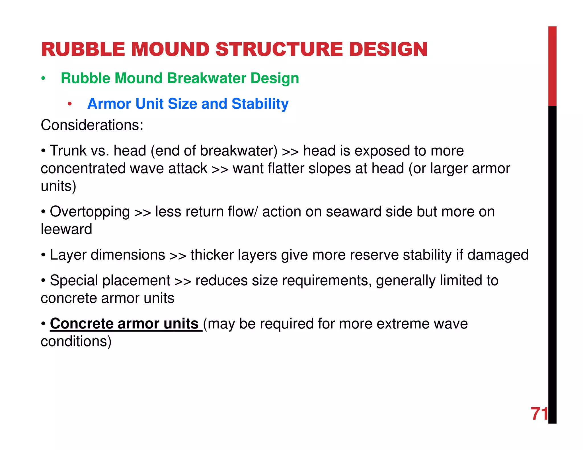 RUBBLE MOUND STRUCTURE DESIGN
71
• Rubble Mound Breakwater Design
• Armor Unit Size and Stability
Considerations:
• Trunk vs. head (end of breakwater) >> head is exposed to more
concentrated wave attack >> want flatter slopes at head (or larger armor
units)
• Overtopping >> less return flow/ action on seaward side but more on
leeward
• Layer dimensions >> thicker layers give more reserve stability if damaged
• Special placement >> reduces size requirements, generally limited to
concrete armor units
• Concrete armor units (may be required for more extreme wave
conditions)
 