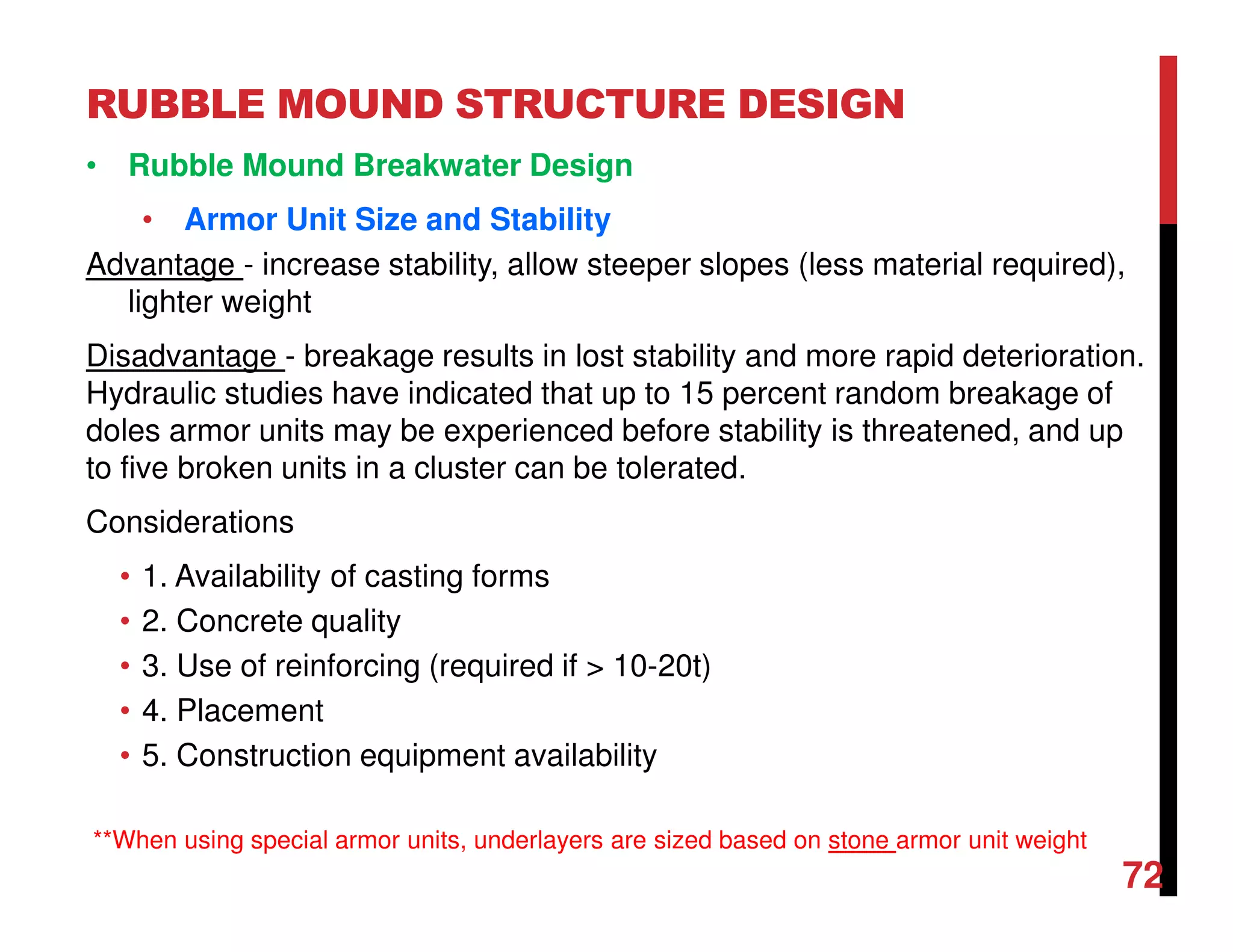 RUBBLE MOUND STRUCTURE DESIGN
72
• Rubble Mound Breakwater Design
• Armor Unit Size and Stability
Advantage - increase stability, allow steeper slopes (less material required),
lighter weight
Disadvantage - breakage results in lost stability and more rapid deterioration.
Hydraulic studies have indicated that up to 15 percent random breakage of
doles armor units may be experienced before stability is threatened, and up
to five broken units in a cluster can be tolerated.
Considerations
• 1. Availability of casting forms
• 2. Concrete quality
• 3. Use of reinforcing (required if > 10-20t)
• 4. Placement
• 5. Construction equipment availability
**When using special armor units, underlayers are sized based on stone armor unit weight
 