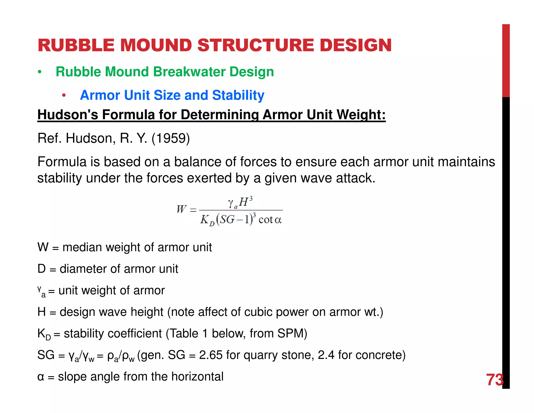 RUBBLE MOUND STRUCTURE DESIGN
73
• Rubble Mound Breakwater Design
• Armor Unit Size and Stability
Hudson's Formula for Determining Armor Unit Weight:
Ref. Hudson, R. Y. (1959)
Formula is based on a balance of forces to ensure each armor unit maintains
stability under the forces exerted by a given wave attack.
W = median weight of armor unit
D = diameter of armor unit
γ
a = unit weight of armor
H = design wave height (note affect of cubic power on armor wt.)
KD = stability coefficient (Table 1 below, from SPM)
SG = γa/γw = ρa/ρw (gen. SG = 2.65 for quarry stone, 2.4 for concrete)
α = slope angle from the horizontal
 