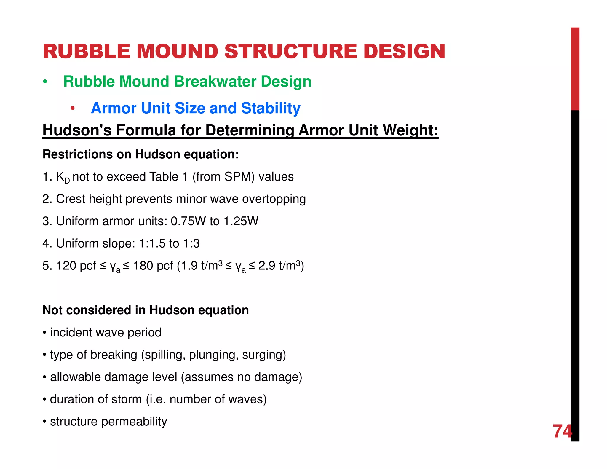 RUBBLE MOUND STRUCTURE DESIGN
74
• Rubble Mound Breakwater Design
• Armor Unit Size and Stability
Hudson's Formula for Determining Armor Unit Weight:
Restrictions on Hudson equation:
1. KD not to exceed Table 1 (from SPM) values
2. Crest height prevents minor wave overtopping
3. Uniform armor units: 0.75W to 1.25W
4. Uniform slope: 1:1.5 to 1:3
5. 120 pcf ≤ γa ≤ 180 pcf (1.9 t/m3 ≤ γa ≤ 2.9 t/m3)
Not considered in Hudson equation
• incident wave period
• type of breaking (spilling, plunging, surging)
• allowable damage level (assumes no damage)
• duration of storm (i.e. number of waves)
• structure permeability
 