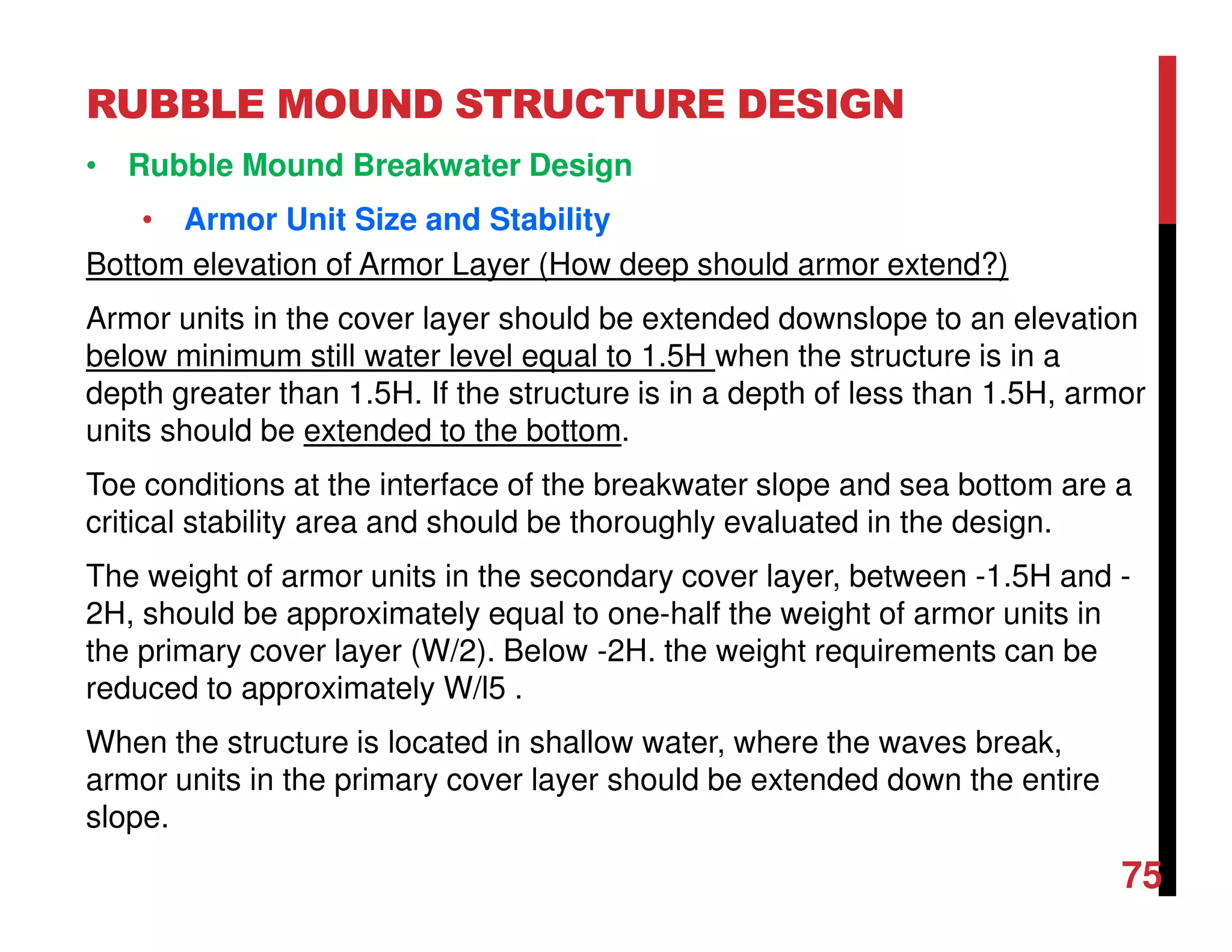 RUBBLE MOUND STRUCTURE DESIGN
75
• Rubble Mound Breakwater Design
• Armor Unit Size and Stability
Bottom elevation of Armor Layer (How deep should armor extend?)
Armor units in the cover layer should be extended downslope to an elevation
below minimum still water level equal to 1.5H when the structure is in a
depth greater than 1.5H. If the structure is in a depth of less than 1.5H, armor
units should be extended to the bottom.
Toe conditions at the interface of the breakwater slope and sea bottom are a
critical stability area and should be thoroughly evaluated in the design.
The weight of armor units in the secondary cover layer, between -1.5H and -
2H, should be approximately equal to one-half the weight of armor units in
the primary cover layer (W/2). Below -2H. the weight requirements can be
reduced to approximately W/l5 .
When the structure is located in shallow water, where the waves break,
armor units in the primary cover layer should be extended down the entire
slope.
 