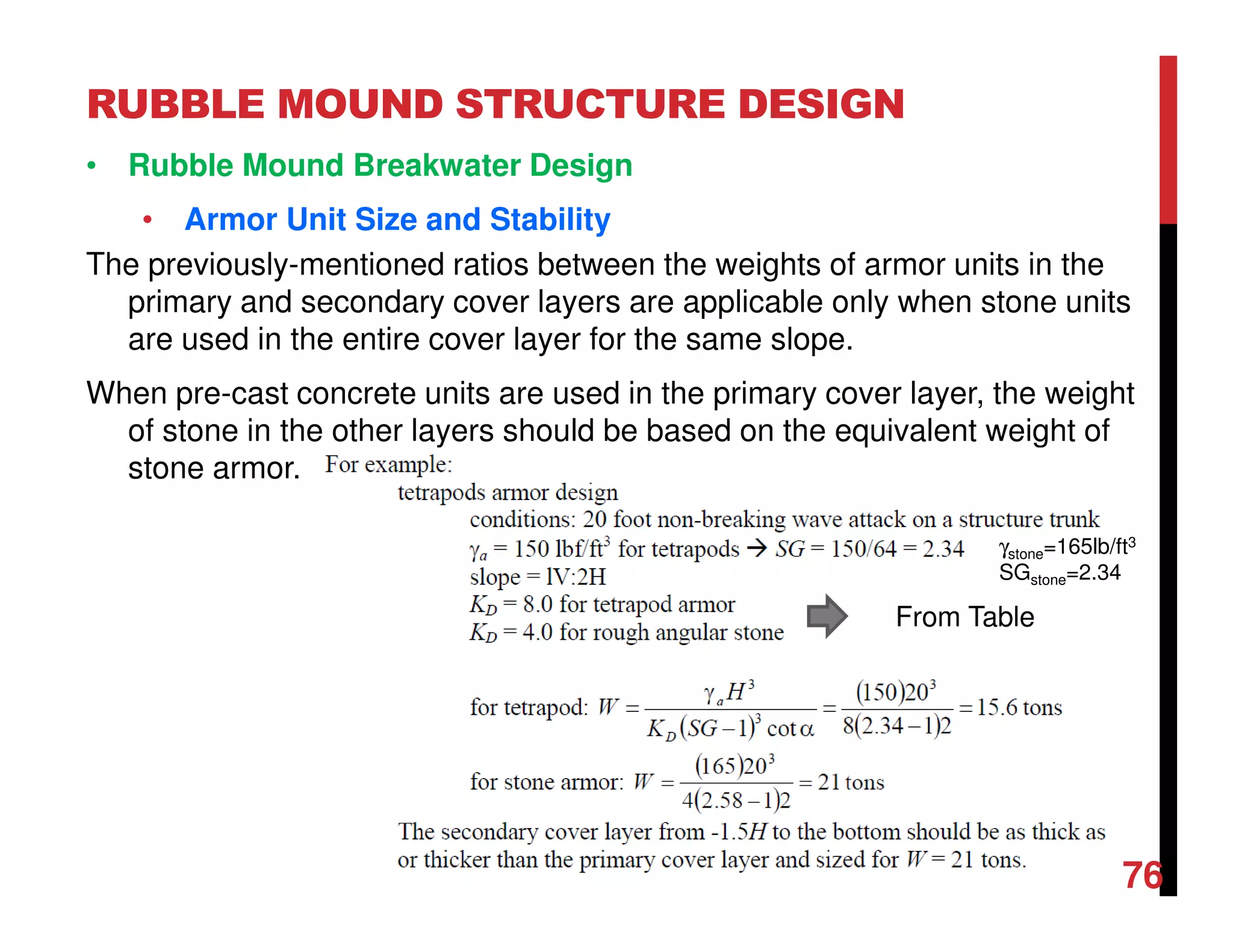 RUBBLE MOUND STRUCTURE DESIGN
76
• Rubble Mound Breakwater Design
• Armor Unit Size and Stability
The previously-mentioned ratios between the weights of armor units in the
primary and secondary cover layers are applicable only when stone units
are used in the entire cover layer for the same slope.
When pre-cast concrete units are used in the primary cover layer, the weight
of stone in the other layers should be based on the equivalent weight of
stone armor.
From Table
γstone=165lb/ft3
SGstone=2.34
 