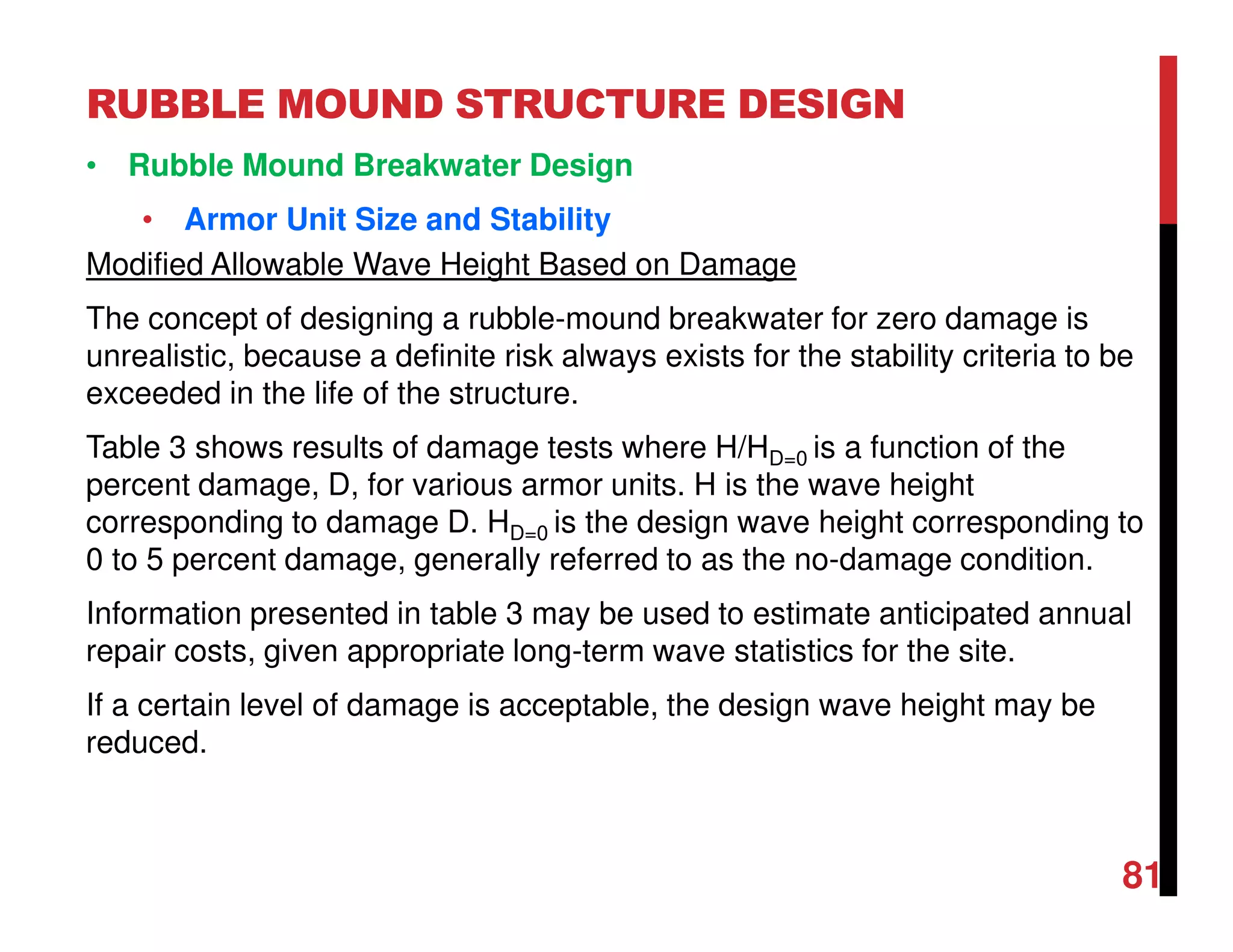 RUBBLE MOUND STRUCTURE DESIGN
81
• Rubble Mound Breakwater Design
• Armor Unit Size and Stability
Modified Allowable Wave Height Based on Damage
The concept of designing a rubble-mound breakwater for zero damage is
unrealistic, because a definite risk always exists for the stability criteria to be
exceeded in the life of the structure.
Table 3 shows results of damage tests where H/HD=0 is a function of the
percent damage, D, for various armor units. H is the wave height
corresponding to damage D. HD=0 is the design wave height corresponding to
0 to 5 percent damage, generally referred to as the no-damage condition.
Information presented in table 3 may be used to estimate anticipated annual
repair costs, given appropriate long-term wave statistics for the site.
If a certain level of damage is acceptable, the design wave height may be
reduced.
 