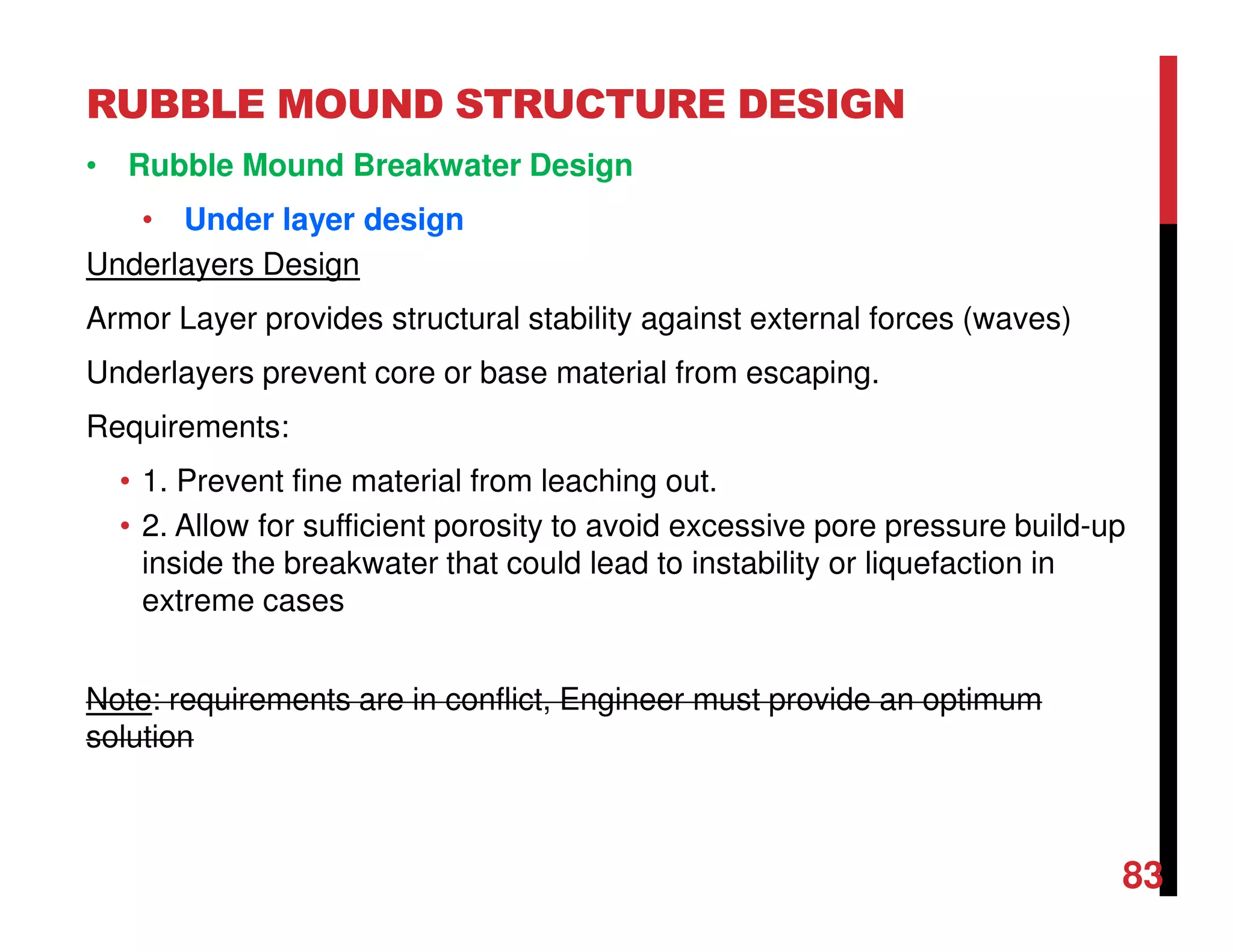 RUBBLE MOUND STRUCTURE DESIGN
83
• Rubble Mound Breakwater Design
• Under layer design
Underlayers Design
Armor Layer provides structural stability against external forces (waves)
Underlayers prevent core or base material from escaping.
Requirements:
• 1. Prevent fine material from leaching out.
• 2. Allow for sufficient porosity to avoid excessive pore pressure build-up
inside the breakwater that could lead to instability or liquefaction in
extreme cases
Note: requirements are in conflict, Engineer must provide an optimum
solution
 