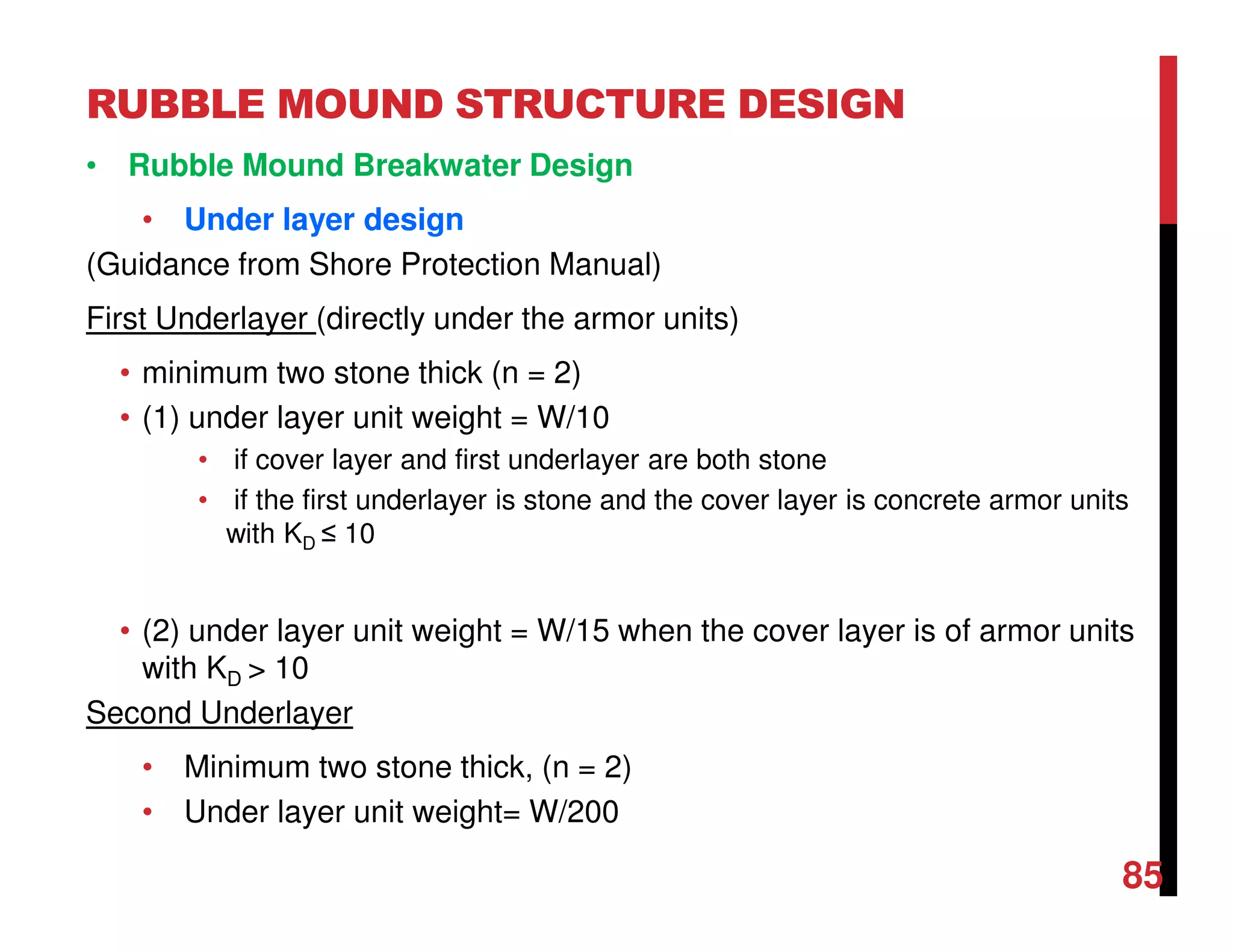 RUBBLE MOUND STRUCTURE DESIGN
85
• Rubble Mound Breakwater Design
• Under layer design
(Guidance from Shore Protection Manual)
First Underlayer (directly under the armor units)
• minimum two stone thick (n = 2)
• (1) under layer unit weight = W/10
• if cover layer and first underlayer are both stone
• if the first underlayer is stone and the cover layer is concrete armor units
with KD ≤ 10
• (2) under layer unit weight = W/15 when the cover layer is of armor units
with KD > 10
Second Underlayer
• Minimum two stone thick, (n = 2)
• Under layer unit weight= W/200
 
