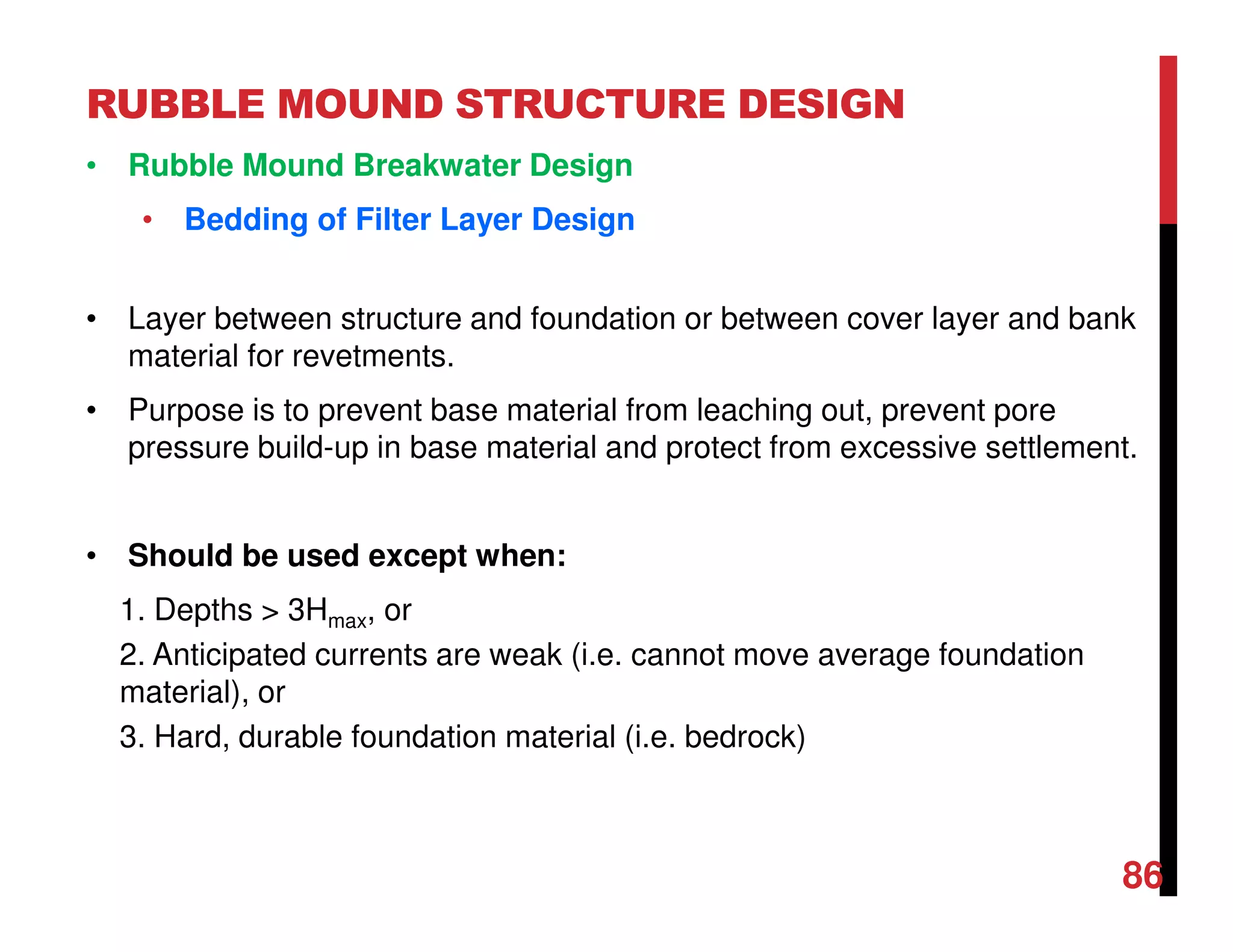 RUBBLE MOUND STRUCTURE DESIGN
86
• Rubble Mound Breakwater Design
• Bedding of Filter Layer Design
• Layer between structure and foundation or between cover layer and bank
material for revetments.
• Purpose is to prevent base material from leaching out, prevent pore
pressure build-up in base material and protect from excessive settlement.
• Should be used except when:
1. Depths > 3Hmax, or
2. Anticipated currents are weak (i.e. cannot move average foundation
material), or
3. Hard, durable foundation material (i.e. bedrock)
 