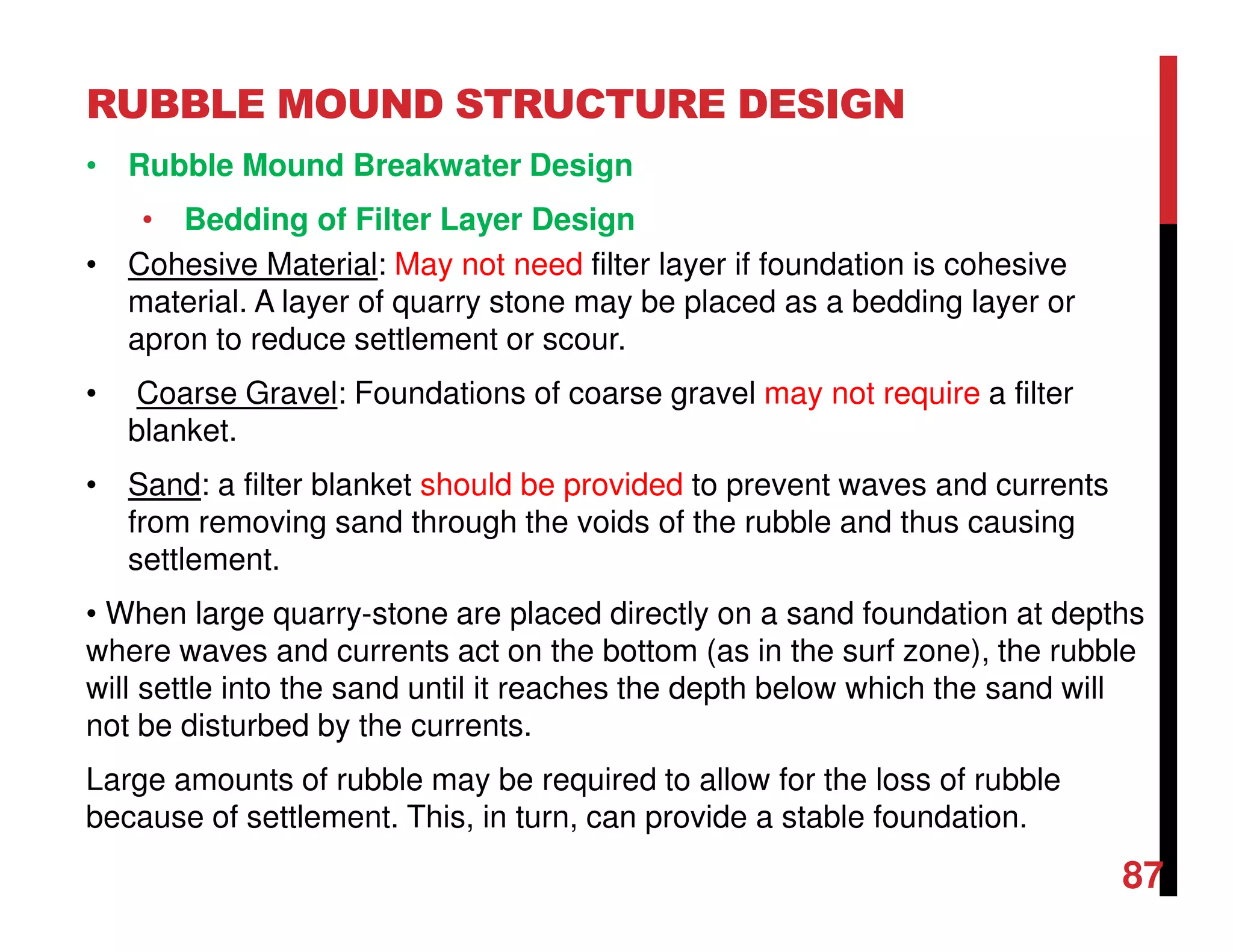 RUBBLE MOUND STRUCTURE DESIGN
87
• Rubble Mound Breakwater Design
• Bedding of Filter Layer Design
• Cohesive Material: May not need filter layer if foundation is cohesive
material. A layer of quarry stone may be placed as a bedding layer or
apron to reduce settlement or scour.
• Coarse Gravel: Foundations of coarse gravel may not require a filter
blanket.
• Sand: a filter blanket should be provided to prevent waves and currents
from removing sand through the voids of the rubble and thus causing
settlement.
• When large quarry-stone are placed directly on a sand foundation at depths
where waves and currents act on the bottom (as in the surf zone), the rubble
will settle into the sand until it reaches the depth below which the sand will
not be disturbed by the currents.
Large amounts of rubble may be required to allow for the loss of rubble
because of settlement. This, in turn, can provide a stable foundation.
 