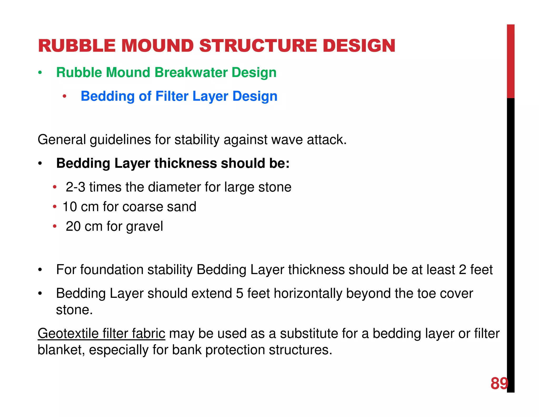 RUBBLE MOUND STRUCTURE DESIGN
89
• Rubble Mound Breakwater Design
• Bedding of Filter Layer Design
General guidelines for stability against wave attack.
• Bedding Layer thickness should be:
• 2-3 times the diameter for large stone
• 10 cm for coarse sand
• 20 cm for gravel
• For foundation stability Bedding Layer thickness should be at least 2 feet
• Bedding Layer should extend 5 feet horizontally beyond the toe cover
stone.
Geotextile filter fabric may be used as a substitute for a bedding layer or filter
blanket, especially for bank protection structures.
 