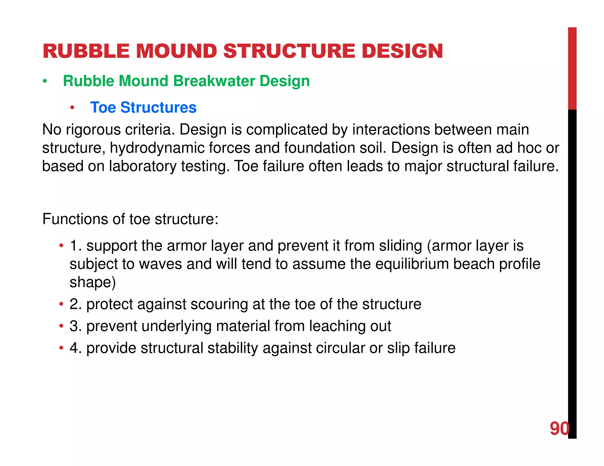 RUBBLE MOUND STRUCTURE DESIGN
90
• Rubble Mound Breakwater Design
• Toe Structures
No rigorous criteria. Design is complicated by interactions between main
structure, hydrodynamic forces and foundation soil. Design is often ad hoc or
based on laboratory testing. Toe failure often leads to major structural failure.
Functions of toe structure:
• 1. support the armor layer and prevent it from sliding (armor layer is
subject to waves and will tend to assume the equilibrium beach profile
shape)
• 2. protect against scouring at the toe of the structure
• 3. prevent underlying material from leaching out
• 4. provide structural stability against circular or slip failure
 