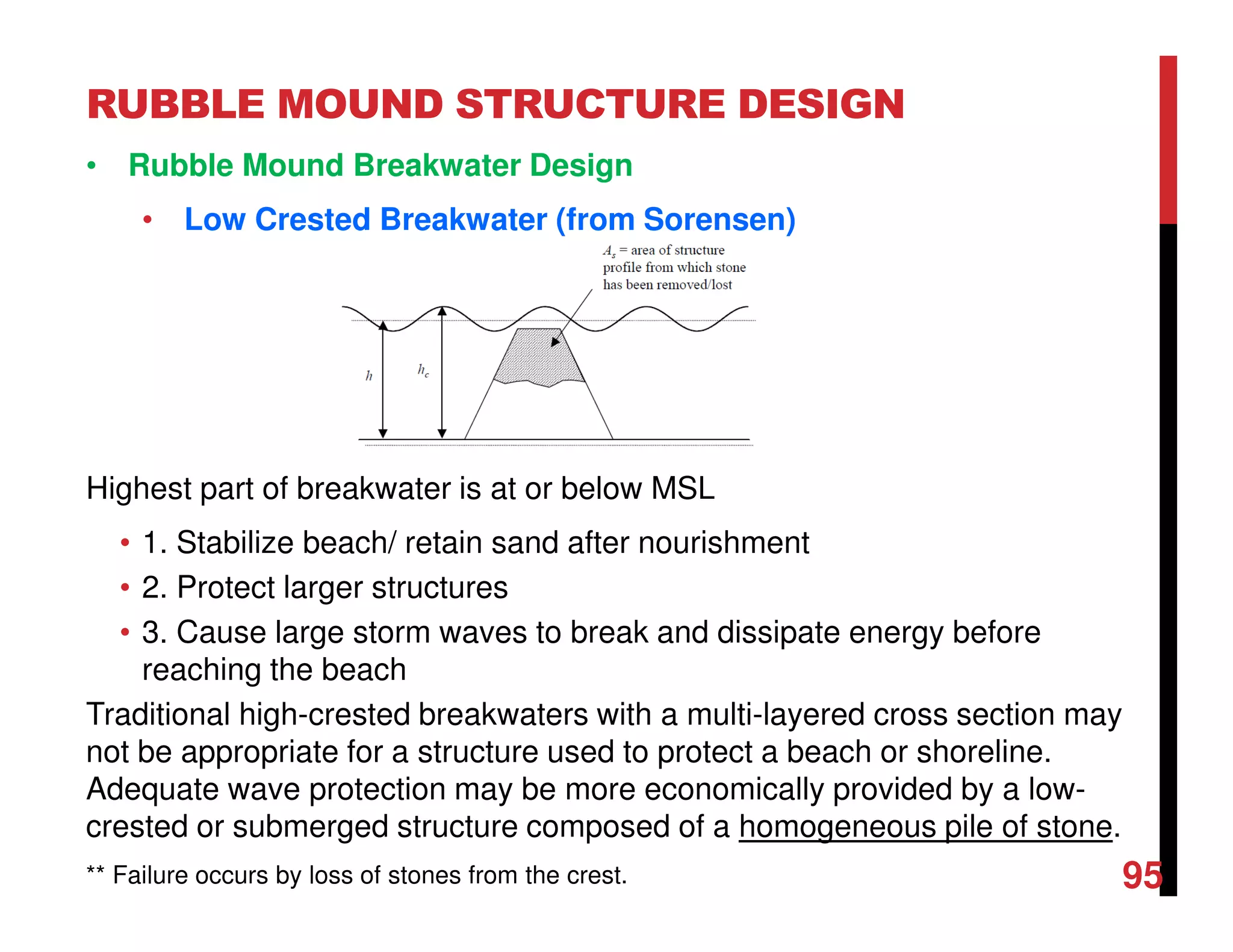 RUBBLE MOUND STRUCTURE DESIGN
95
• Rubble Mound Breakwater Design
• Low Crested Breakwater (from Sorensen)
Highest part of breakwater is at or below MSL
• 1. Stabilize beach/ retain sand after nourishment
• 2. Protect larger structures
• 3. Cause large storm waves to break and dissipate energy before
reaching the beach
Traditional high-crested breakwaters with a multi-layered cross section may
not be appropriate for a structure used to protect a beach or shoreline.
Adequate wave protection may be more economically provided by a low-
crested or submerged structure composed of a homogeneous pile of stone.
** Failure occurs by loss of stones from the crest.
 