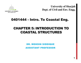CHAPTER 5: INTRODUCTION TO
COASTAL STRUCTURES
DR. MOHSIN SIDDIQUE
ASSISTANT PROFESSOR
1
0401444 - Intro. To Coastal Eng.
University of Sharjah
Dept. of Civil and Env. Engg.
 