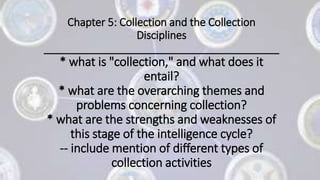 Chapter 5: Collection and the Collection
Disciplines
________________________________________
* what is "collection," and what does it
entail?
* what are the overarching themes and
problems concerning collection?
* what are the strengths and weaknesses of
this stage of the intelligence cycle?
-- include mention of different types of
collection activities
 