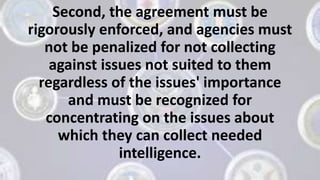 Second, the agreement must be
rigorously enforced, and agencies must
not be penalized for not collecting
against issues not suited to them
regardless of the issues' importance
and must be recognized for
concentrating on the issues about
which they can collect needed
intelligence.
 