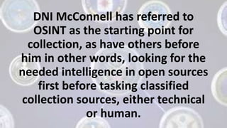 DNI McConnell has referred to
OSINT as the starting point for
collection, as have others before
him in other words, looking for the
needed intelligence in open sources
first before tasking classified
collection sources, either technical
or human.
 