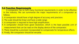 5.2 Function Requirements
A comparator has to fulfil many functional requirements in order to be effective
in the industry. We can summarize the major requirements of a comparator as
follows:
1. A comparator should have a high degree of accuracy and precision.
2. The scale should be linear and have a wide range.
3. A comparator is required to have high amplification.
4. A comparator should have good resolution, which is the least possible unit of
measurement that can be read on the display device of the comparator.
5. There should be a provision incorporated to compensate for temperature effects.
6. Finally, the comparator should be versatile.
 