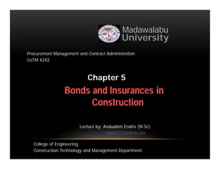 Bonds and Insurances in
Construction
Madawalabu
University
Chapter 5
Procurement Management and Contract Administration
CoTM 4242
Lecture by: Andualem Endris (M.Sc)
andu0117@yahoo.com
College of Engineering,
Construction Technology and Management Department
 