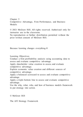 Chapter 5
Competitive Advantage, Firm Performance, and Business
Models
© 2021 McGraw Hill. All rights reserved. Authorized only for
instructor use in the classroom.
No reproduction or further distribution permitted without the
prior written consent of McGraw Hill.
Because learning changes everything.®
Learning Objectives
Conduct a firm profitability analysis using accounting data to
assess and evaluate competitive advantage.
Apply shareholder value creation to assess and evaluate
competitive advantage.
Explain economic value creation and different sources of
competitive advantage.
Apply a balanced scorecard to assess and evaluate competitive
advantage.
Apply a triple bottom line to assess and evaluate competitive
advantage.
Use the why, what, who, and how of business models framework
to put strategy into action.
© McGraw Hill
The AFI Strategy Framework
 