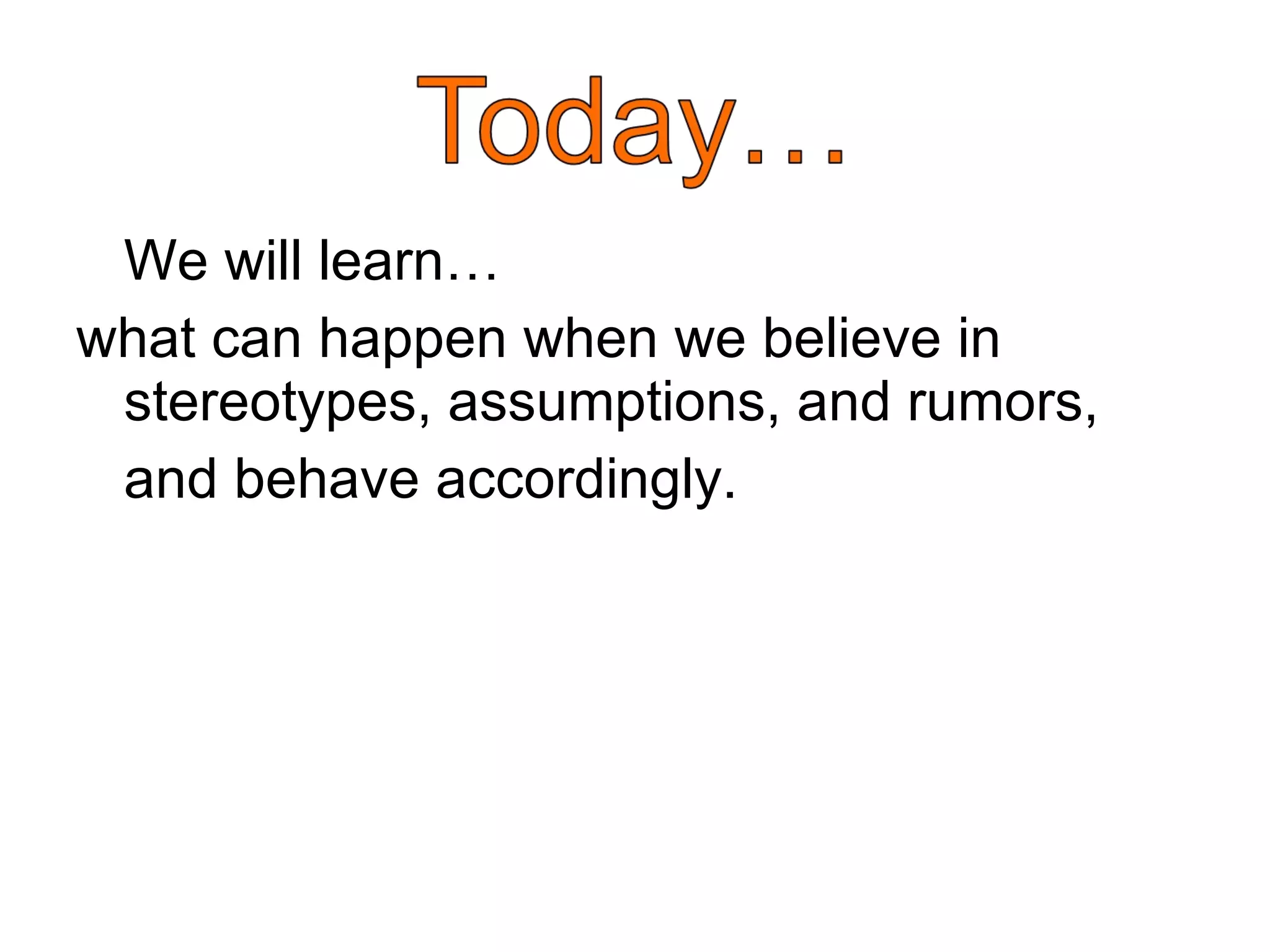 We will learn…  what can happen when we believe in stereotypes, assumptions, and rumors,  and behave accordingly.  