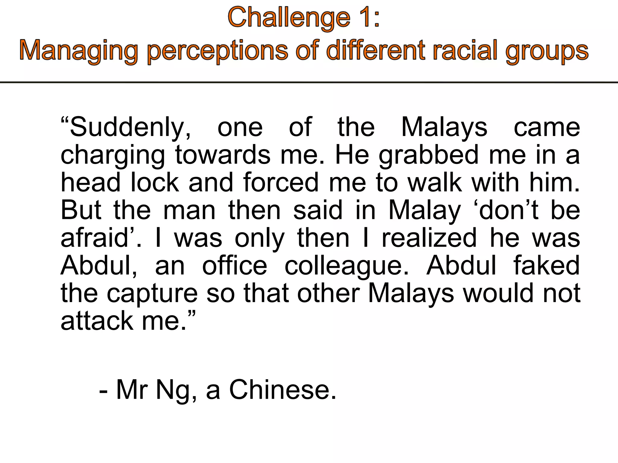 “ Suddenly, one of the Malays came charging towards me. He grabbed me in a head lock and forced me to walk with him. But the man then said in Malay ‘don’t be afraid’. I was only then I realized he was Abdul, an office colleague. Abdul faked the capture so that other Malays would not attack me.” - Mr Ng, a Chinese.  
