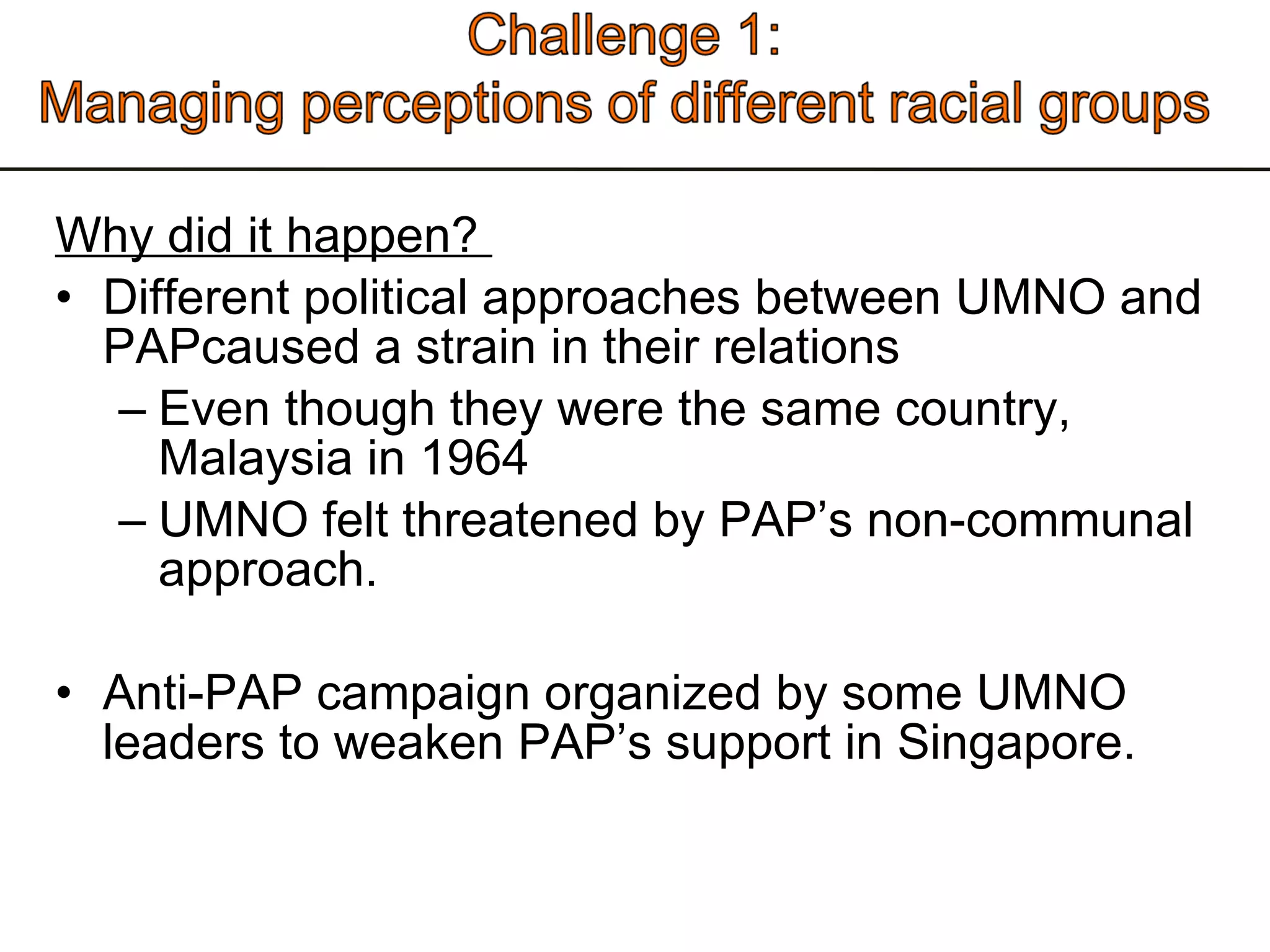 Why did it happen?  Different political approaches between UMNO and PAPcaused a strain in their relations Even though they were the same country, Malaysia in 1964 UMNO felt threatened by PAP’s non-communal approach.  Anti-PAP campaign organized by some UMNO leaders to weaken PAP’s support in Singapore.  