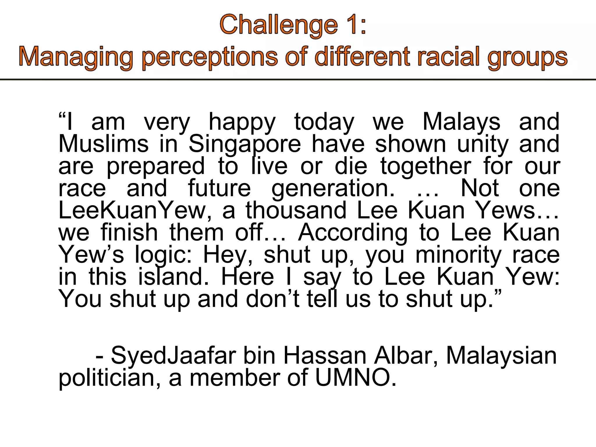 “ I am very happy today we Malays and Muslims in Singapore have shown unity and are prepared to live or die together for our race and future generation. … Not one LeeKuanYew, a thousand Lee Kuan Yews… we finish them off… According to Lee Kuan Yew’s logic: Hey, shut up, you minority race in this island. Here I say to Lee Kuan Yew: You shut up and don’t tell us to shut up.” - SyedJaafar bin Hassan Albar, Malaysian politician, a member of UMNO.  