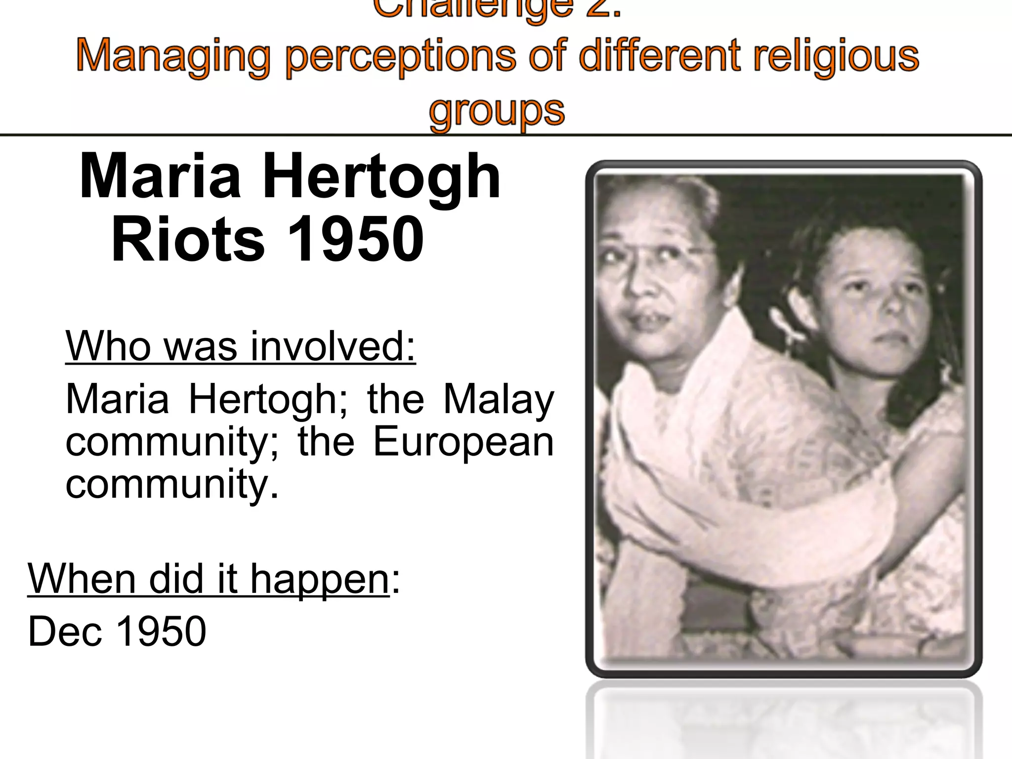 Maria Hertogh Riots 1950 Who was involved: Maria Hertogh; the Malay community; the European community.  When did it happen : Dec 1950 