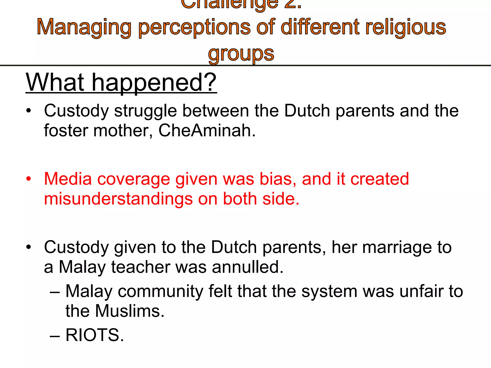 What happened? Custody struggle between the Dutch parents and the foster mother, CheAminah.  Media coverage given was bias, and it created misunderstandings on both side.  Custody given to the Dutch parents, her marriage to a Malay teacher was annulled.  Malay community felt that the system was unfair to the Muslims. RIOTS.  
