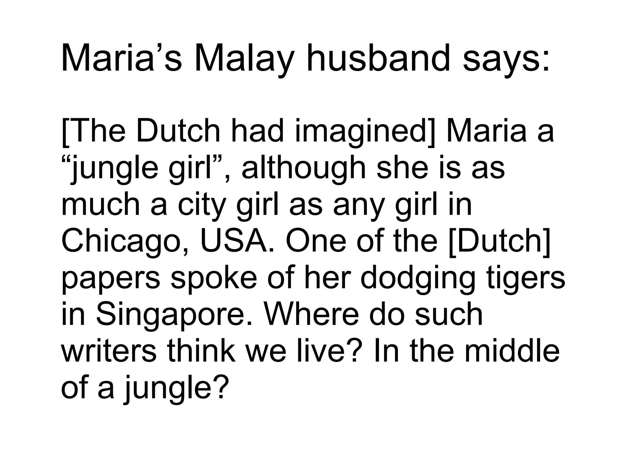 Maria’s Malay husband says:  [The Dutch had imagined] Maria a “jungle girl”, although she is as much a city girl as any girl in Chicago, USA. One of the [Dutch] papers spoke of her dodging tigers in Singapore. Where do such writers think we live? In the middle of a jungle? 