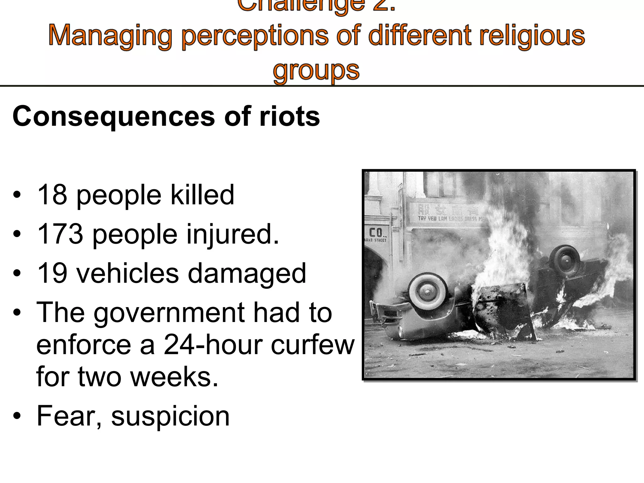 Consequences of riots  18 people killed  173 people injured. 19 vehicles damaged The government had to enforce a 24-hour curfew for two weeks.  Fear, suspicion 