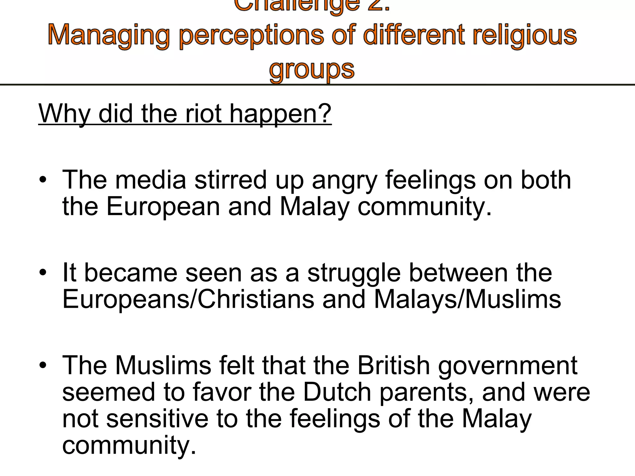 Why did the riot happen? The media stirred up angry feelings on both the European and Malay community.  It became seen as a struggle between the Europeans/Christians and Malays/Muslims The Muslims felt that the British government seemed to favor the Dutch parents, and were not sensitive to the feelings of the Malay community. 