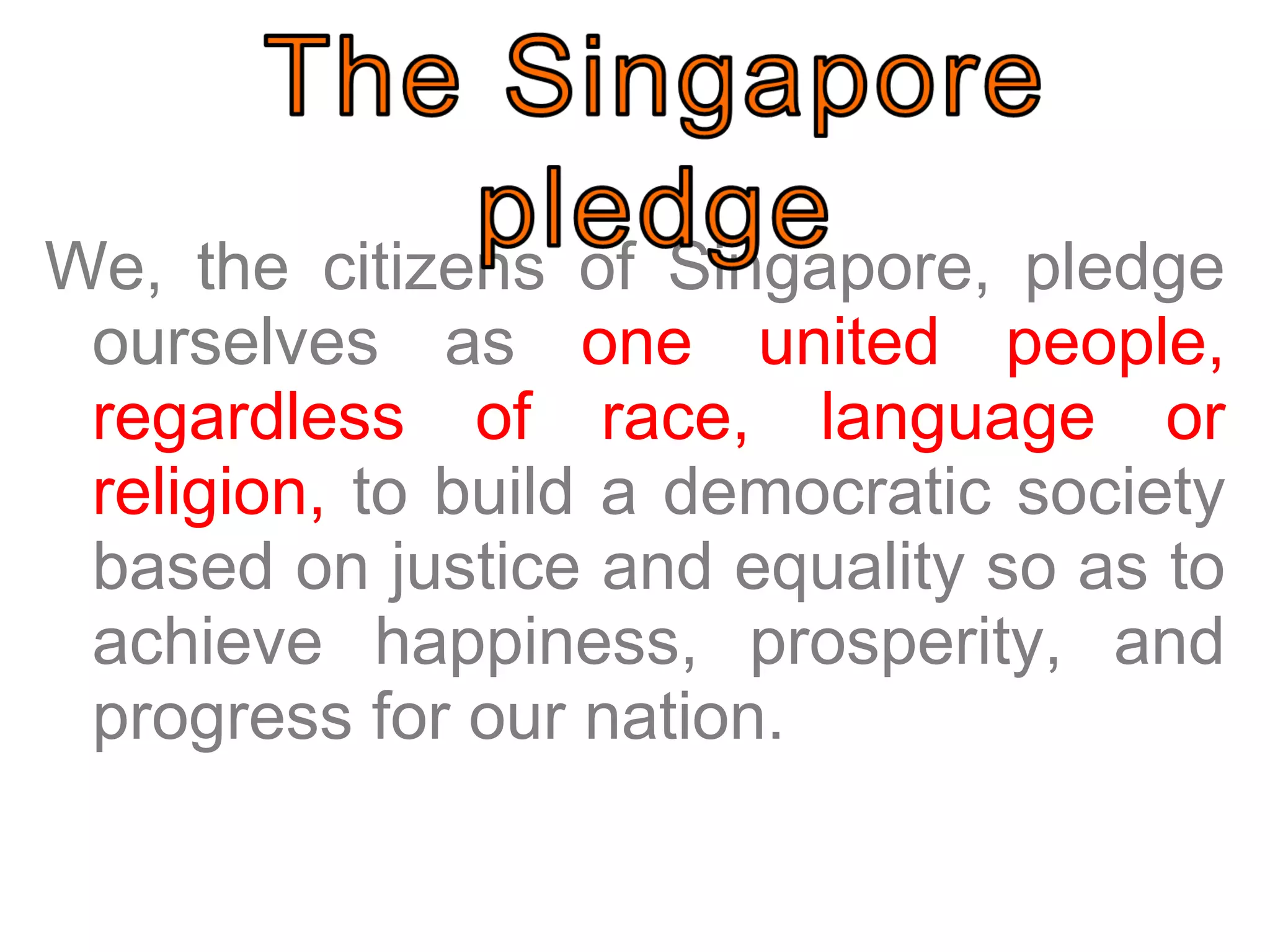 We, the citizens of Singapore, pledge ourselves as  one united people, regardless of race, language or religion,  to build a democratic society based on justice and equality so as to achieve happiness, prosperity, and progress for our nation.  