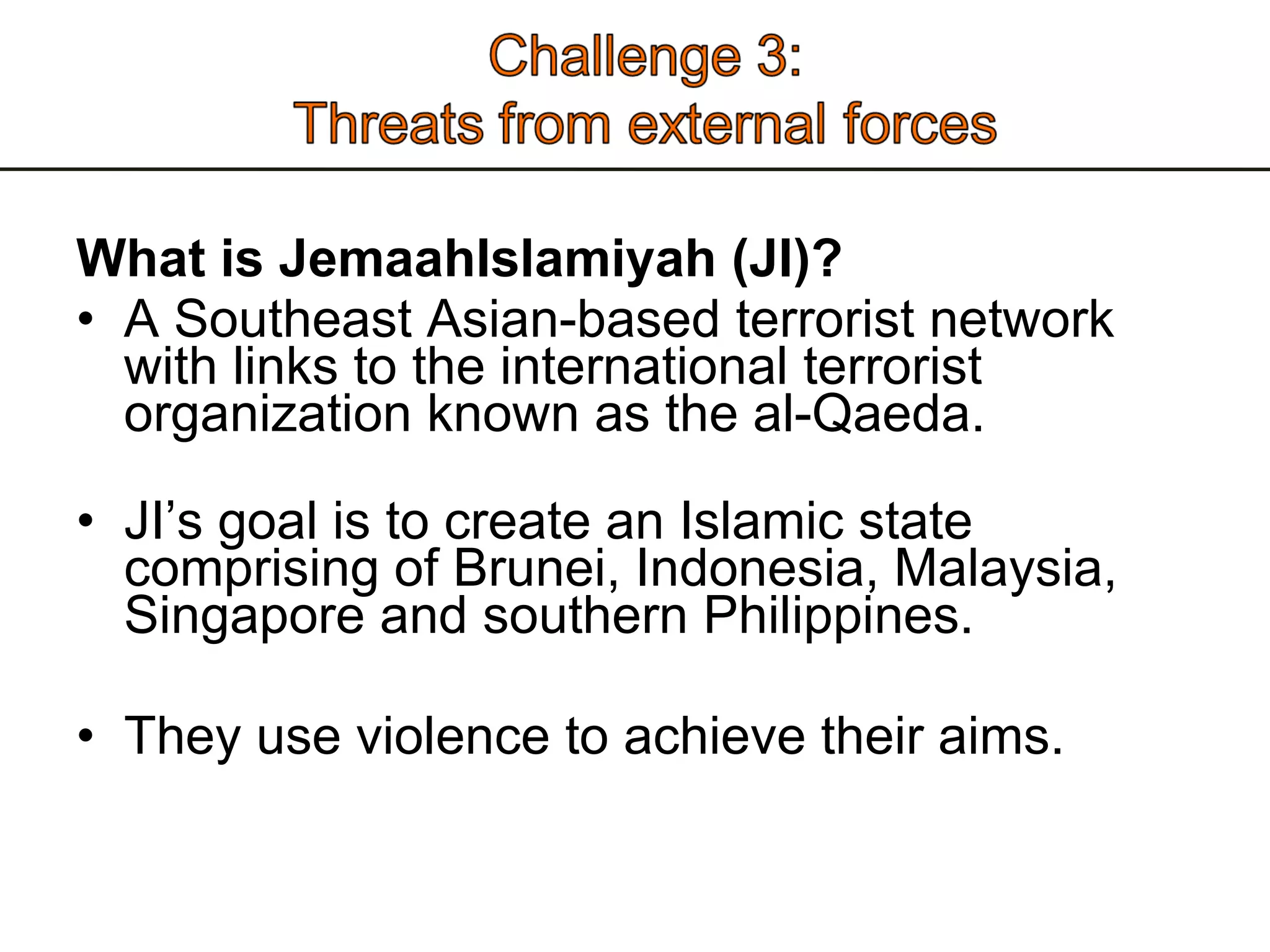 What is JemaahIslamiyah (JI)? A Southeast Asian-based terrorist network with links to the international terrorist organization known as the al-Qaeda.  JI’s goal is to create an Islamic state comprising of Brunei, Indonesia, Malaysia, Singapore and southern Philippines.  They use violence to achieve their aims.  