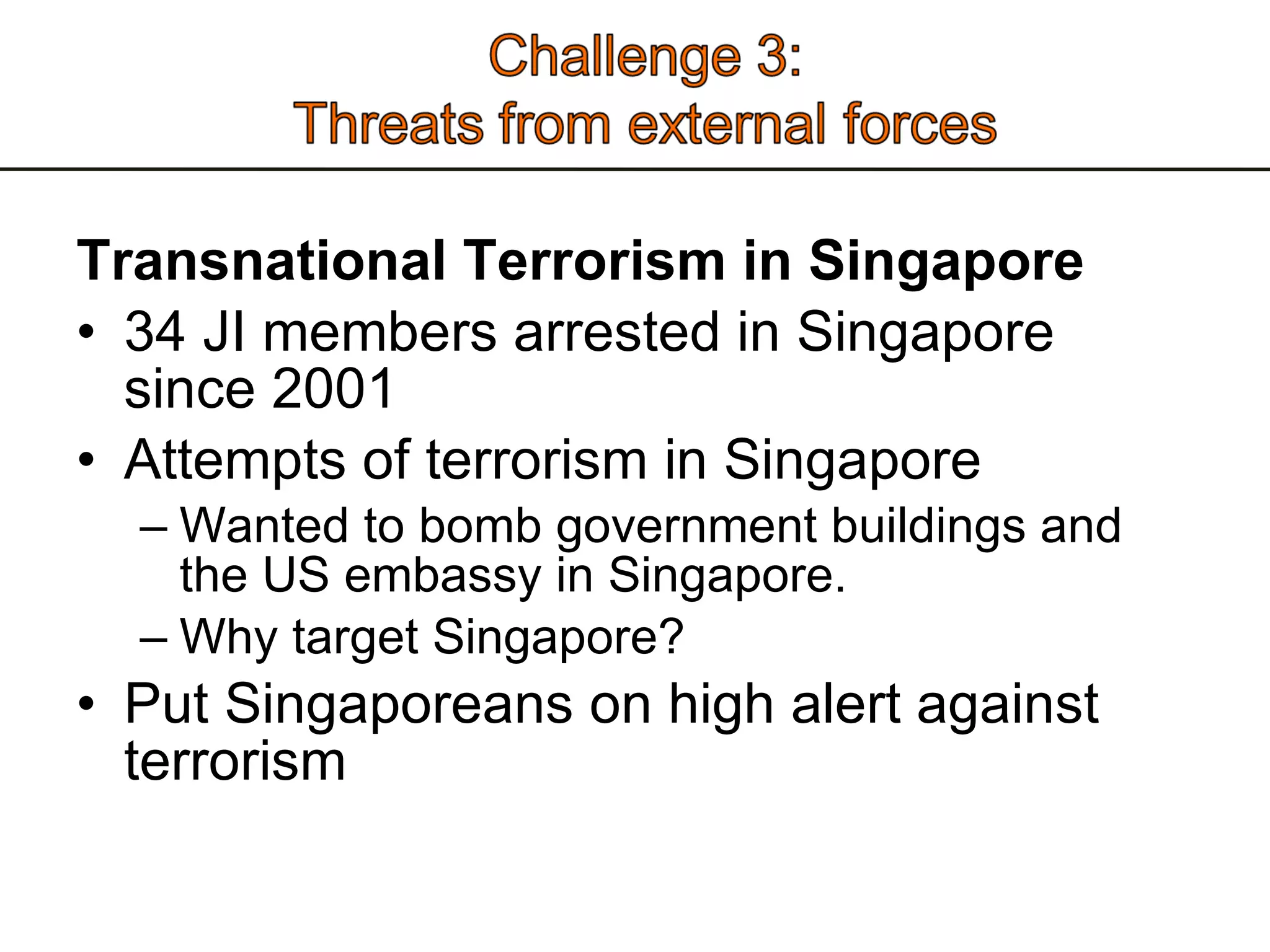 Transnational Terrorism in Singapore 34 JI members arrested in Singapore since 2001 Attempts of terrorism in Singapore  Wanted to bomb government buildings and the US embassy in Singapore.  Why target Singapore?  Put Singaporeans on high alert against terrorism 