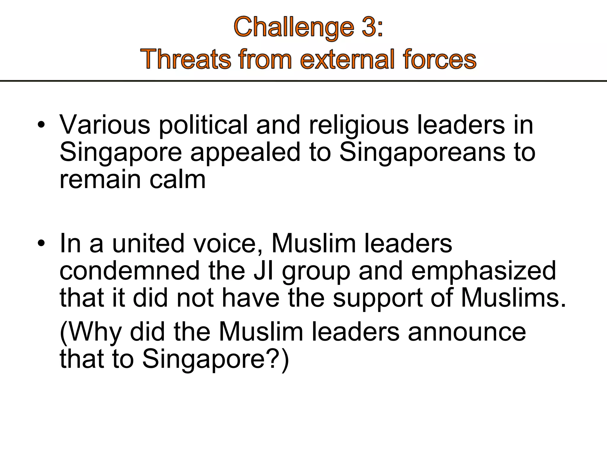 Various political and religious leaders in Singapore appealed to Singaporeans to remain calm In a united voice, Muslim leaders condemned the JI group and emphasized that it did not have the support of Muslims. (Why did the Muslim leaders announce that to Singapore?)  
