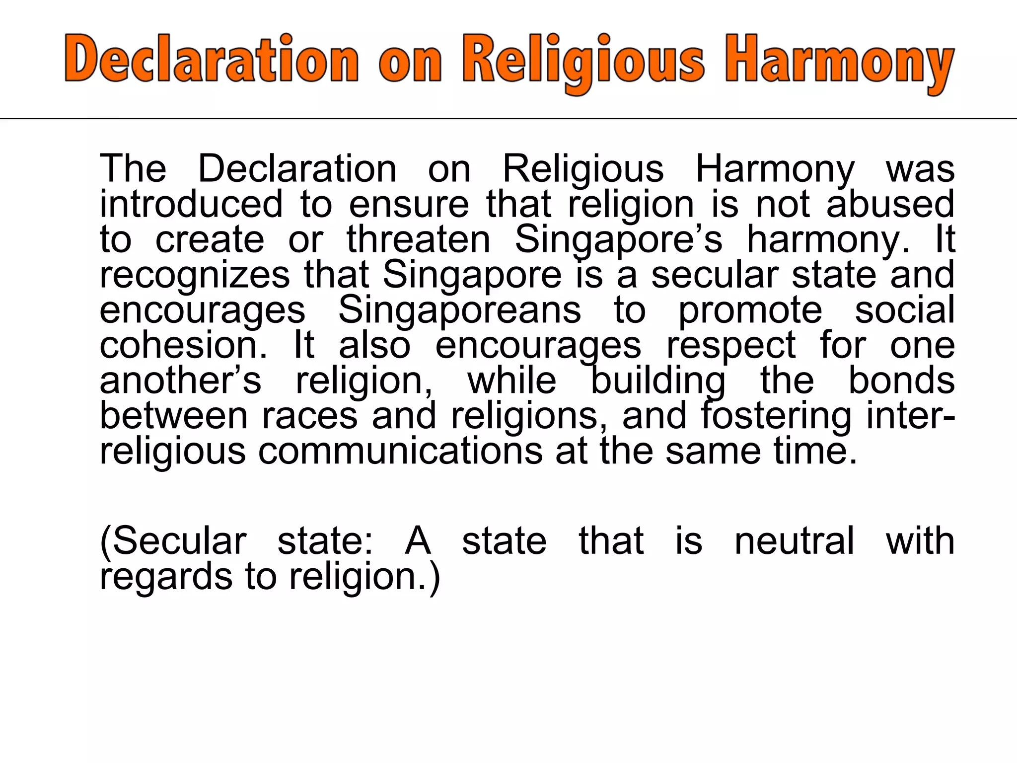 The Declaration on Religious Harmony was introduced to ensure that religion is not abused to create or threaten Singapore’s harmony. It recognizes that Singapore is a secular state and encourages Singaporeans to promote social cohesion. It also encourages respect for one another’s religion, while building the bonds between races and religions, and fostering inter-religious communications at the same time.  (Secular state: A state that is neutral with regards to religion.)  
