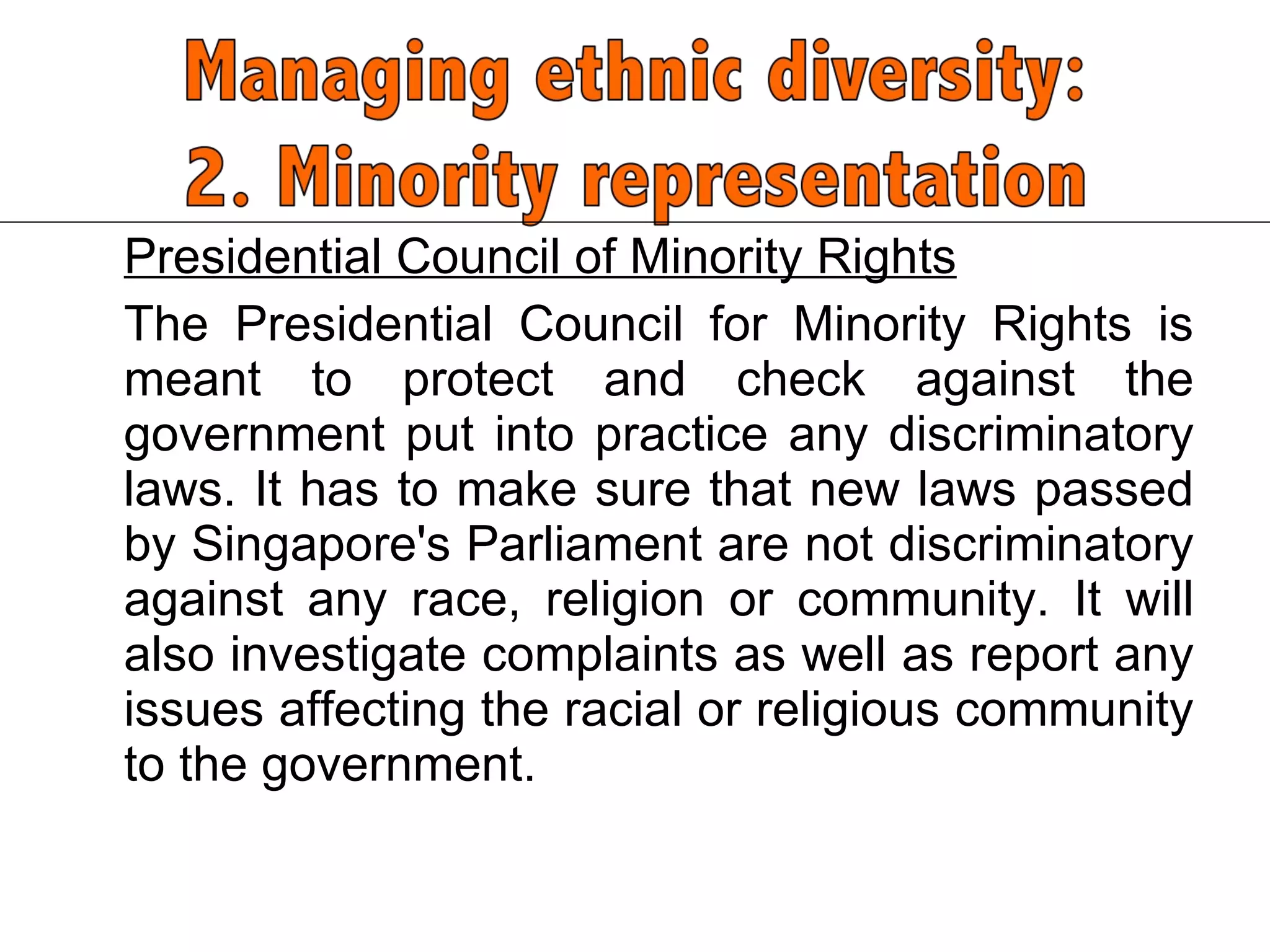 Presidential Council of Minority Rights The Presidential Council for Minority Rights is meant to protect and check against the government put into practice any discriminatory laws. It has to make sure that new laws passed by Singapore's Parliament are not discriminatory against any race, religion or community. It will also investigate complaints as well as report any issues affecting the racial or religious community to the government.  