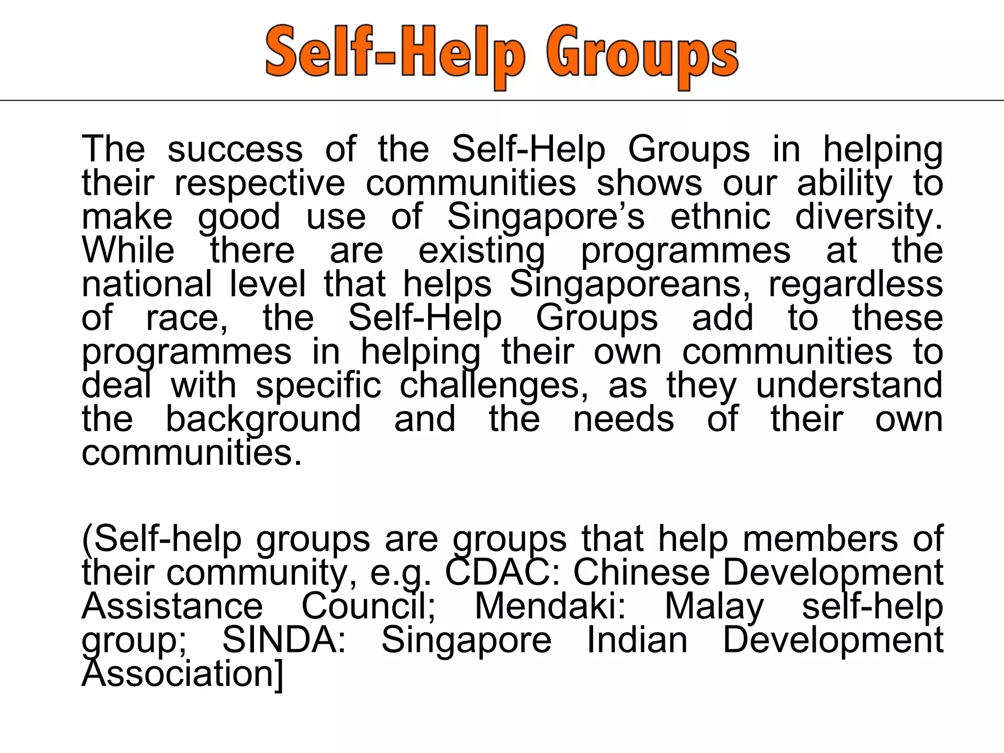 The success of the Self-Help Groups in helping their respective communities shows our ability to make good use of Singapore’s ethnic diversity. While there are existing programmes at the national level that helps Singaporeans, regardless of race, the Self-Help Groups add to these programmes in helping their own communities to deal with specific challenges, as they understand the background and the needs of their own communities.  (Self-help groups are groups that help members of their community, e.g. CDAC: Chinese Development Assistance Council; Mendaki: Malay self-help group; SINDA: Singapore Indian Development Association]  