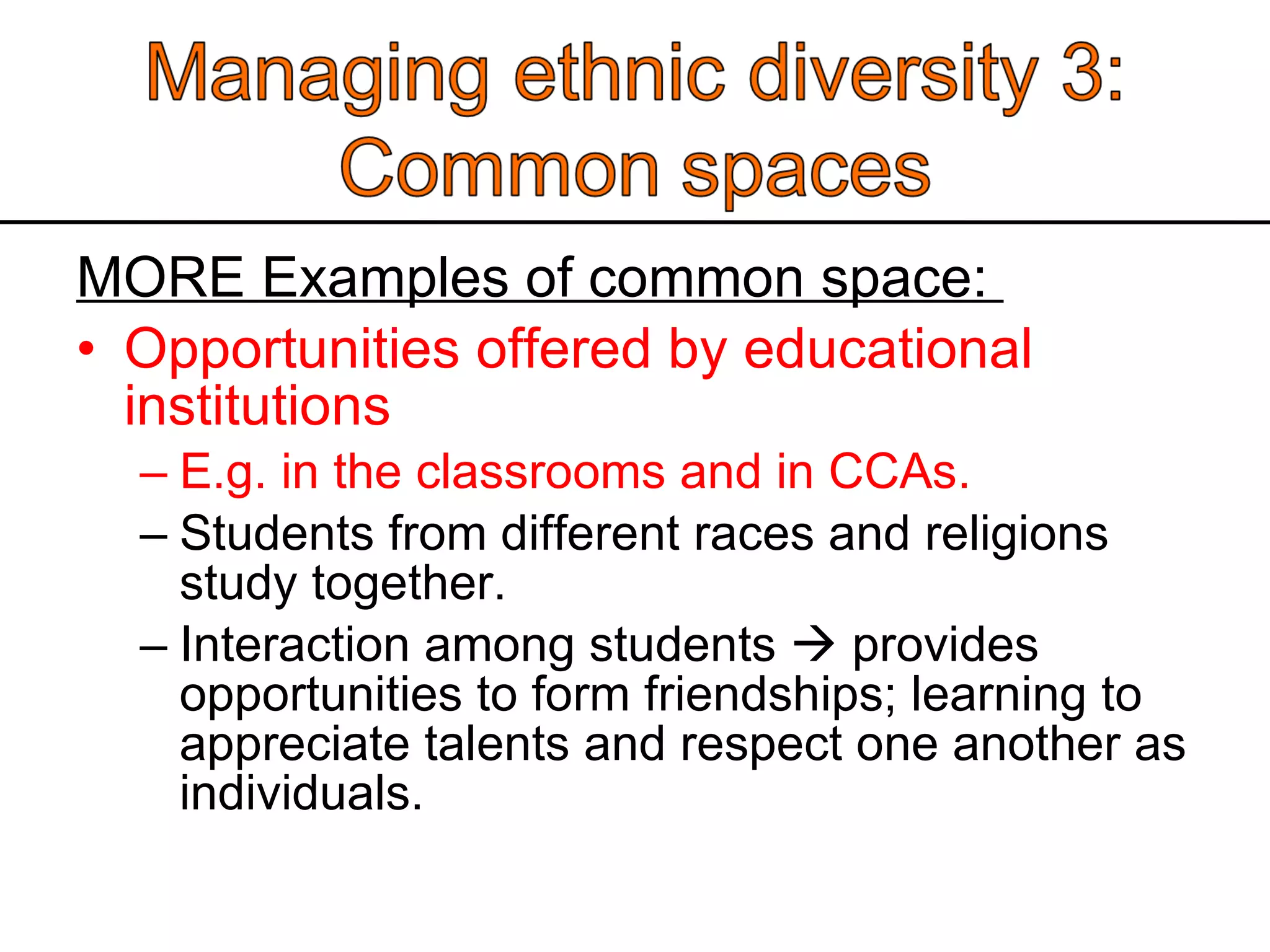 MORE Examples of common space:  Opportunities offered by educational institutions E.g. in the classrooms and in CCAs.  Students from different races and religions study together.  Interaction among students    provides opportunities to form friendships; learning to appreciate talents and respect one another as individuals.  