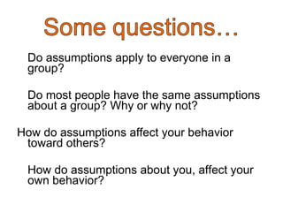 Do assumptions apply to everyone in a group? Do most people have the same assumptions about a group? Why or why not? How do assumptions affect your behavior toward others? How do assumptions about you, affect your own behavior?  