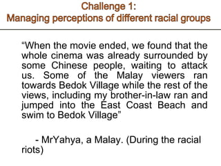 “ When the movie ended, we found that the whole cinema was already surrounded by some Chinese people, waiting to attack us. Some of the Malay viewers ran towards Bedok Village while the rest of the views, including my brother-in-law ran and jumped into the East Coast Beach and swim to Bedok Village” - MrYahya, a Malay. (During the racial riots)  