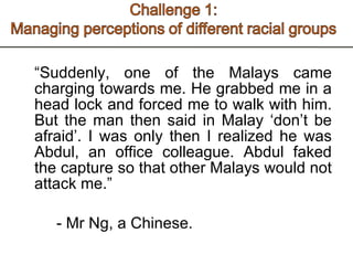 “ Suddenly, one of the Malays came charging towards me. He grabbed me in a head lock and forced me to walk with him. But the man then said in Malay ‘don’t be afraid’. I was only then I realized he was Abdul, an office colleague. Abdul faked the capture so that other Malays would not attack me.” - Mr Ng, a Chinese.  