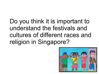 Do you think it is important to understand the festivals and cultures of different races and religion in Singapore?  