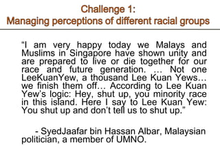 “ I am very happy today we Malays and Muslims in Singapore have shown unity and are prepared to live or die together for our race and future generation. … Not one LeeKuanYew, a thousand Lee Kuan Yews… we finish them off… According to Lee Kuan Yew’s logic: Hey, shut up, you minority race in this island. Here I say to Lee Kuan Yew: You shut up and don’t tell us to shut up.” - SyedJaafar bin Hassan Albar, Malaysian politician, a member of UMNO.  