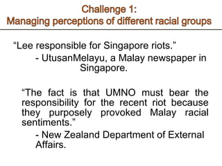 “ Lee responsible for Singapore riots.” - UtusanMelayu, a Malay newspaper in  Singapore.    “ The fact is that UMNO must bear the responsibility for the recent riot because they purposely provoked Malay racial sentiments.” - New Zealand Department of External  Affairs.  