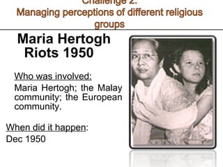 Maria Hertogh Riots 1950 Who was involved: Maria Hertogh; the Malay community; the European community.  When did it happen : Dec 1950 
